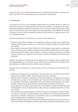Sectores de la nueva economía 20+20                                                    | 217 |
ECONOMÍA DEL ENSAMBLAJE




Salvo esta última, que también está presente en el negocio de reciclado, la empresa con-
sidera que RELS no se ve afectada por una competencia significativa.



5. Innovación

La inversión en I+D+i es una estrategia sostenida por la compañía desde su origen. La
política de inversión en equipamiento ha ido siempre dirigida a la adquisición de maqui-
naria de tecnología avanzada y última generación. Por lo que se refiere a la inversión en pro-
ducto, ha venido de la mano de la observación constante de las necesidades del mercado
en general, así como de las necesidades específicas del cliente y, en algunos casos, inclu-
so a propuesta de este.

Entre los proyectos de I+D recientes y de mayor interés destacamos:

• Producto combinado de plástico con materiales ecológicos (madera, paja, alfalfa) para
  obtener perfiles, tableros, suelos, etc., mucho menos contaminantes que el aglomerado,
  por ejemplo.
• Nueva pata de somieres Pikolin (50% PVC, 50% ecológico) que mejora los resultados
  de las anteriores patas metálicas. Proyecto desarrollado en colaboración con el cliente.
• Perfil conductor de doble circuito eléctrico, en tubos concéntricos, que lanza una señal
  cuando al moverse o manipularse se tocan los dos hilos. Empleado en cerramientos de
  seguridad.

Además, la empresa considera clave la investigación de la cantidad y tipo de carga (mate-
rial biodegradable que se adiciona) ya que, además del comportamiento ecológico, pue-
de obtenerse un material de menor coste y mayor resistencia.

Algunos de los resultados de la actividad de I+D+i de la empresa son estimulantes. Por
ejemplo:

• Obtención de material con la certificación “OK Compost” que acredita que se trata de
  productos reciclables al 100%. Producto patentado por la empresa.
• Además de la innovación en producto, en este caso también la ha habido en el proceso
  de fabricación, ya que se ha conseguido partir directamente del plástico y la madera
  por separado, eliminando la elaboración previa del compounder (mezcla de unas deter-
  minadas características) habitualmente necesaria para el proceso de extrusión.
• Como aplicación concreta se han empezado a comercializar mandriles para bobinas 100%
  biodegradables. Su uso en aplicaciones rurales permite su abandono posterior sin afec-
  tar al medio.
• Contenedores de empaquetamiento (packs, kits) para la recogida de residuos plásti-
  cos. RELS ha diseñado un sistema propio de embalaje de los residuos para facilitar su
  transporte y posterior clasificación y tratamiento, que los suministradores habituales
  deben emplear para ser retirados por la empresa.
• Equipos de diseño propio para operaciones especiales de fabricación que no se encuen-
  tran en el mercado. Por ejemplo, un armario que simula condiciones de insolación y hume-
 