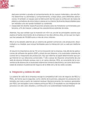 | 218 |                                                                               Capítulo 2
                                                                    EXPERIENCIAS EMPRESARIALES




  dad para someter a prueba el comportamiento de los nuevos materiales y de esta for-
  ma determinar su idoneidad y comportamiento, a largo plazo, para diferentes aplica-
  ciones. O también un equipo para la fabricación de hilo para la confección de tubos de
  plástico, portadores de otros tubos o piezas en su interior, fácilmente desenrollables para
  ser retirados una vez queda instalado su contenido.
• Capacidad de diseñar especificaciones propias para las foliadoras suministradas por
  terceros, a fin de mejorar y adecuar las características estándar de estas.

Además, hay que señalar que la inversión en I+D+i es una de las principales razones que
explica el fuerte crecimiento de la empresa en los diez últimos años, en los que los ingre-
sos han pasado de 115.000 euros a más de cinco millones.

RELS se ha dotado además de un sistema de gestión comercial y de producción, desa-
rrollado a su medida, que incluye facilidades para la interacción con su web por telefonía
móvil.

Al resumir la importancia de las TIC en la innovación de la empresa, más allá de las aplica-
ciones de software de gestión (ERP y otras) de que dispone, o los avanzados sistemas de
control de su maquinaria de producción, hay que referirse al papel determinante que jue-
ga Internet en sus relaciones comerciales. Y ello a pesar de disponer únicamente de una
web de alcance limitado aunque, eso sí, en varios idiomas. PESL es consciente de la con-
veniencia de dotarse de un avanzado sistema de comercio electrónico, así como de la nece-
sidad de analizar el potencial de negocio de la Web 2.0 y de las redes sociales.



6. Integración y cadena de valor

La cadena de valor de la empresa recoge la completitud del ciclo de negocio de RELS y
PESL, de forma que la segunda, como cliente de la primera, adquiere los productos ela-
borados por esta a partir de material residual. Recíprocamente, los residuos generados
por PESL son recogidos como materia prima por RELS. El resultado es una integración de
procesos con alto valor añadido y contribución a la sostenibilidad medioambiental.
 