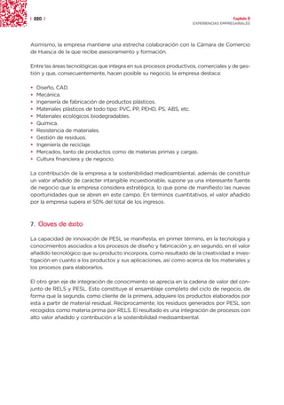 | 220 |                                                                              Capítulo 2
                                                                   EXPERIENCIAS EMPRESARIALES




Asimismo, la empresa mantiene una estrecha colaboración con la Cámara de Comercio
de Huesca de la que recibe asesoramiento y formación.

Entre las áreas tecnológicas que integra en sus procesos productivos, comerciales y de ges-
tión y que, consecuentemente, hacen posible su negocio, la empresa destaca:

•   Diseño, CAD.
•   Mecánica.
•   Ingeniería de fabricación de productos plásticos.
•   Materiales plásticos de todo tipo: PVC, PP, PEHD, PS, ABS, etc.
•   Materiales ecológicos biodegradables.
•   Química.
•   Resistencia de materiales.
•   Gestión de residuos.
•   Ingeniería de reciclaje.
•   Mercados, tanto de productos como de materias primas y cargas.
•   Cultura financiera y de negocio.

La contribución de la empresa a la sostenibilidad medioambiental, además de constituir
un valor añadido de carácter intangible incuestionable, supone ya una interesante fuente
de negocio que la empresa considera estratégica, lo que pone de manifiesto las nuevas
oportunidades que se abren en este campo. En términos cuantitativos, el valor añadido
por la empresa supera el 50% del total de los ingresos.



7. Claves de éxito

La capacidad de innovación de PESL se manifiesta, en primer término, en la tecnología y
conocimientos asociados a los procesos de diseño y fabricación y, en segundo, en el valor
añadido tecnológico que su producto incorpora, como resultado de la creatividad e inves-
tigación en cuanto a los productos y sus aplicaciones, así como acerca de los materiales y
los procesos para elaborarlos.

El otro gran eje de integración de conocimiento se aprecia en la cadena de valor del con-
junto de RELS y PESL. Esto constituye el ensamblaje completo del ciclo de negocio, de
forma que la segunda, como cliente de la primera, adquiere los productos elaborados por
esta a partir de material residual. Recíprocamente, los residuos generados por PESL son
recogidos como materia prima por RELS. El resultado es una integración de procesos con
alto valor añadido y contribución a la sostenibilidad medioambiental.
 