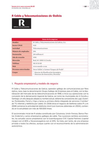 Sectores de la nueva economía 20+20                                                 | 221 |
ECONOMÍA DEL ENSAMBLAJE




R Cable y Telecomunicaciones de Galicia




                                               Datos de la empresa
Nombre                          R Cable y Telecomunicaciones de Galicia, S.A.
Sector CNAE                     6110
Actividad                       Telecomunicaciones
Número de empleados             204
Facturación                     201 millones ¤
Año de creación                 1998
Dirección                       Real, 85. 15003 A Coruña.
Teléfono                        981 91 10 00
Web                             www.mundo-r.com
Personas entrevistadas          Oscar Fafián1 y Carmen Vázquez de Prada2
Cargos                          1   Director de Planificación Estratégica.
                                2   Directora de Innovación y Personas.




1. Proyecto empresarial y modelo de negocio

R Cable y Telecomunicaciones de Galicia, operador gallego de comunicaciones por fibra
óptica, nace, bajo la denominación Grupo Gallego de Empresas para el Cable, con la libe-
ralización del mercado de las telecomunicaciones en 1998, e inicia sus operaciones con la
concesión de la demarcación regional de Galicia, así como las municipales de A Coruña y
Santiago. Un año después adopta su nombre actual, obtiene las concesiones de Lugo, Ouren-
se, Pontevedra, Ferrol y Vigo y lanza su primera oferta integrada de servicios (“combo”
de TV, Internet y telefonía por cable). En 2006 lanza el negocio de telefonía sobre IP y en
2008 comienza la actividad de telefonía móvil (con licencias obtenidas en 2004), contan-
do en la actualidad con más de 100.000 líneas.

El accionariado inicial de R estaba constituido por Caixanova, Unión Fenosa, Banco Pas-
tor, Endemol y varios empresarios gallegos de cable. Tras sucesivos cambios accionaria-
les, los actuales socios propietarios son la luxemburguesa CVC Capital Partners (capital
riesgo) con el 80% y Novacaixagalicia con el 20%. Se trata, por tanto, de una empresa
privada a todos los efectos, aunque cuente con el reconocimiento de la administración
autonómica.
 