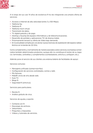 | 222 |                                                                                 Capítulo 2
                                                                      EXPERIENCIAS EMPRESARIALES




A lo largo de sus casi 14 años de existencia R ha ido integrando una amplia oferta de
servicios:

•   Accesos a Internet de alta velocidad (entre 3 y 100 Mbps).
•   Telefonía fija
•   Telefonía IP.
•   Telefonía móvil virtual.
•   Transmisión de datos.
•   TV digital gratuita y de pago.
•   Hosting y housing de equipos informáticos y de telecomunicaciones.
•   Desarrollo de portales y aplicaciones TIC de diversa índole.
•   Próximamente lanzará su oferta de Vídeo bajo demanda.
•   En la actualidad compite por una de las nuevas licencias de explotación del espacio radioe-
    léctrico en la banda de 2.6 GHz.

Como complemento y normalmente de manera asociada a estos servicios, la empresa comer-
cializa también determinados productos, aunque ello no constituya el núcleo de su nego-
cio: terminales, centralitas y complementos (contestadores, antivirus y antispam, etc.).

Además pone al servicio de sus clientes una extensa batería de facilidades de apoyo:

Servicios comunes:

•   Mensajería unificada (correo+voz+fax).
•   Configuración de servicios contratados, correo y web.
•   Mis facturas.
•   MóbilR: envío de sms desde web.
•   Guía TV.
•   Blogs R.
•   Seguridad R (antivirus).

Servicios para particulares:

• Revista R.
• Análisis gratuito de virus.

Servicios de ayuda y soporte:

•   Contacta con R.
•   Descargas de archivos.
•   Velocímetro.
•   Preguntas y respuestas.
•   Vídeos y tutoriales de servicios.
 