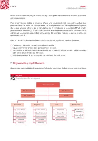 | 224 |                                                                                                          Capítulo 2
                                                                                        EXPERIENCIAS EMPRESARIALES




móvil virtual, cuyo despliegue se simplifica y cuya operación es similar al anterior en los tres
últimos procesos.

Para el servicio de datos, la empresa ofrece una solución de red corporativa virtual que
permite conectar todas las localizaciones de la empresa de una forma permanente, priva-
da, segura y fiable a través de la fibra óptica de R y mediante la tecnología MPLS (multi-
protocol label switching). El producto permite a la empresa cursar todas sus comunica-
ciones, ya sean datos, voz, vídeo o imágenes, de un modo rápido, seguro y totalmente
gestionado por R.

Para la captación de clientes la empresa combina los siguientes medios de venta:

• Call centers externos para el mercado residencial.
• Equipo comercial propio solo para grandes clientes.
• Venta on-line a través del sistema de comercio electrónico de su web y con distribu-
  ción en un plazo medio de 48 horas.
• Más de 40 tiendas R, en la mayoría de los casos franquiciadas.



2. Organización y capital humano

R desarrolla su actividad únicamente en Galicia. La estructura de la empresa es la que sigue:



          FIGURA 1

          Organigrama de la empresa


                                                    Dirección General



                     Dir. Financiera                                             Dir. Personas


                        Dir. Jurídica                                              Dir. TIC




    Residencial                         Empresas                        Red                      Planificación


           Canal directo                   Canal directo                  Ingeniería                 Planificación
                                                                                                      estratégica
          Canal indirecto                 Canal indirecto                 Desarrollo
                                                                                                     Desarrollo de
          No presenciales                 No presenciales                 Operación
                                                                                                       negocio
            Provisión                       Provisión                   Mantenimiento

            Marketing                       Marketing
 