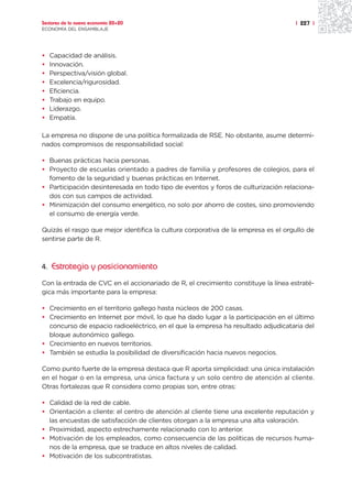 Sectores de la nueva economía 20+20                                                | 227 |
ECONOMÍA DEL ENSAMBLAJE




•   Capacidad de análisis.
•   Innovación.
•   Perspectiva/visión global.
•   Excelencia/rigurosidad.
•   Eficiencia.
•   Trabajo en equipo.
•   Liderazgo.
•   Empatía.

La empresa no dispone de una política formalizada de RSE. No obstante, asume determi-
nados compromisos de responsabilidad social:

• Buenas prácticas hacia personas.
• Proyecto de escuelas orientado a padres de familia y profesores de colegios, para el
  fomento de la seguridad y buenas prácticas en Internet.
• Participación desinteresada en todo tipo de eventos y foros de culturización relaciona-
  dos con sus campos de actividad.
• Minimización del consumo energético, no solo por ahorro de costes, sino promoviendo
  el consumo de energía verde.

Quizás el rasgo que mejor identifica la cultura corporativa de la empresa es el orgullo de
sentirse parte de R.



4. Estrategia y posicionamiento

Con la entrada de CVC en el accionariado de R, el crecimiento constituye la línea estraté-
gica más importante para la empresa:

• Crecimiento en el territorio gallego hasta núcleos de 200 casas.
• Crecimiento en Internet por móvil, lo que ha dado lugar a la participación en el último
  concurso de espacio radioeléctrico, en el que la empresa ha resultado adjudicataria del
  bloque autonómico gallego.
• Crecimiento en nuevos territorios.
• También se estudia la posibilidad de diversificación hacia nuevos negocios.

Como punto fuerte de la empresa destaca que R aporta simplicidad: una única instalación
en el hogar o en la empresa, una única factura y un solo centro de atención al cliente.
Otras fortalezas que R considera como propias son, entre otras:

• Calidad de la red de cable.
• Orientación a cliente: el centro de atención al cliente tiene una excelente reputación y
  las encuestas de satisfacción de clientes otorgan a la empresa una alta valoración.
• Proximidad, aspecto estrechamente relacionado con lo anterior.
• Motivación de los empleados, como consecuencia de las políticas de recursos huma-
  nos de la empresa, que se traduce en altos niveles de calidad.
• Motivación de los subcontratistas.
 