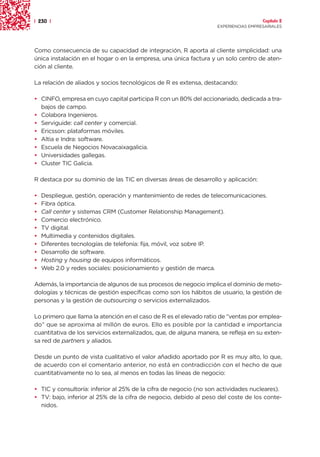 | 230 |                                                                               Capítulo 2
                                                                    EXPERIENCIAS EMPRESARIALES




Como consecuencia de su capacidad de integración, R aporta al cliente simplicidad: una
única instalación en el hogar o en la empresa, una única factura y un solo centro de aten-
ción al cliente.

La relación de aliados y socios tecnológicos de R es extensa, destacando:

• CINFO, empresa en cuyo capital participa R con un 80% del accionariado, dedicada a tra-
  bajos de campo.
• Colabora Ingenieros.
• Serviguide: call center y comercial.
• Ericsson: plataformas móviles.
• Altia e Indra: software.
• Escuela de Negocios Novacaixagalicia.
• Universidades gallegas.
• Cluster TIC Galicia.

R destaca por su dominio de las TIC en diversas áreas de desarrollo y aplicación:

•   Despliegue, gestión, operación y mantenimiento de redes de telecomunicaciones.
•   Fibra óptica.
•   Call center y sistemas CRM (Customer Relationship Management).
•   Comercio electrónico.
•   TV digital.
•   Multimedia y contenidos digitales.
•   Diferentes tecnologías de telefonía: fija, móvil, voz sobre IP.
•   Desarrollo de software.
•   Hosting y housing de equipos informáticos.
•   Web 2.0 y redes sociales: posicionamiento y gestión de marca.

Además, la importancia de algunos de sus procesos de negocio implica el dominio de meto-
dologías y técnicas de gestión específicas como son los hábitos de usuario, la gestión de
personas y la gestión de outsourcing o servicios externalizados.

Lo primero que llama la atención en el caso de R es el elevado ratio de “ventas por emplea-
do” que se aproxima al millón de euros. Ello es posible por la cantidad e importancia
cuantitativa de los servicios externalizados, que, de alguna manera, se refleja en su exten-
sa red de partners y aliados.

Desde un punto de vista cualitativo el valor añadido aportado por R es muy alto, lo que,
de acuerdo con el comentario anterior, no está en contradicción con el hecho de que
cuantitativamente no lo sea, al menos en todas las líneas de negocio:

• TIC y consultoría: inferior al 25% de la cifra de negocio (no son actividades nucleares).
• TV: bajo, inferior al 25% de la cifra de negocio, debido al peso del coste de los conte-
  nidos.
 