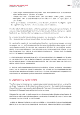Sectores de la nueva economía 20+20                                                     | 235 |
ECONOMÍA DEL ENSAMBLAJE




  – Forma, según altura se colocan los puntos clave del diseño teniendo en cuenta tam-
    bién la distribución de presiones de Tactilus.
  – Firmeza, calculada a partir de la media entre los distintos puntos y como combina-
    ción óptima entre la adaptabilidad del núcleo interior de foam y la capa superior de
    viscoelástica.
• Por lo que respecta a complementos para el descanso, Viscoform investiga los aspec-
  tos ergonómicos y diseña las soluciones adecuadas en cada caso.

Por otro lado, la fabricación de los colchones y complementos, que requiere el empleo de
costosas máquinas de corte por control numérico, se subcontrata a una empresa especia-
lizada en la que Viscoform tiene una pequeña participación accionarial.

La empresa no mantiene stocks de sus productos, con la excepción hecha de fundas tex-
tiles y otros complementos, sino que trabaja siempre bajo pedido.

En cuanto a los canales de comercialización, Viscoform cuenta con un equipo comercial
compuesto por tres profesionales que atienden a sus distribuidores. La empresa ha reali-
zado algunos estudios de mercado que muestran la dificultad de comercializar sus pro-
ductos en grandes cadenas no especializadas, como consecuencia de la falta de forma-
ción del personal y por tratarse de un producto de alta gama y elevado coste en relación
con los colchones convencionales.

Es interesante destacar el sistema de venta cruzada que se realiza en colaboración con hote-
les con encanto en los que se pueden probar sus colchones: Viscoform publicita estos luga-
res, sin obtener beneficio material por ello, mientras que los hoteles publicitan los colcho-
nes sin comisión por la posible venta.

La venta al consumidor privado se realiza normalmente a través de Internet. La empresa
cuenta con un sistema de comercio electrónico B2C, dotado de un configurador que per-
mite al usuario definir las características del producto como paso previo a la compra. El posi-
cionamiento en buscadores y otros ámbitos de Internet es bueno.



2. Organización y capital humano

Viscoform es una microempresa cuyos cinco profesionales son autónomos. La propieta-
ria, Empar Fayos, ejerce de Directora General, Administrativa y Comercial, mientras que José
Manuel Marco se responsabiliza de la Dirección Técnica (I+D, desarrollo de producto,
fabricación). El equipo lo completan los tres comerciales.

El equipo ha avanzado en las áreas de conocimiento asociadas al descanso y al sueño de
una forma fundamentalmente autodidacta. La investigación a través de Internet supone una
fuente de información y de formación clave.

También se apoya en la formación para la creación y consolidación de empresas facilitada
por INCYDE (Fundación dependiente de las Cámaras para la realización de formación),
 