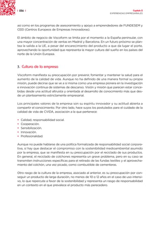 | 236 |                                                                               Capítulo 2
                                                                    EXPERIENCIAS EMPRESARIALES




así como en los programas de asesoramiento y apoyo a emprendedores de FUNDESEM y
CEEI (Centros Europeos de Empresas Innovadoras).

El ámbito de negocio de Viscoform se limita por el momento a la España peninsular, con
una mayor concentración de ventas en Madrid y Barcelona. En un futuro próximo se plan-
tea la salida a la UE, a pesar del encarecimiento del producto a que da lugar el porte,
aprovechando la oportunidad que representa la mayor cultura del sueño en los países del
norte de la Unión Europea.



3. Cultura de la empresa

Viscoform manifiesta su preocupación por prevenir, fomentar y mantener la salud para el
aumento de la calidad de vida. Aunque no ha definido de una manera formal su propia
misión, puede decirse que se ve a sí misma como una empresa pionera en la investigación
e innovación continua de sistemas de descanso. Visión y misión que parecen estar conce-
bidas desde una actitud altruista y orientada al desarrollo de conocimiento más que des-
de un planteamiento estrictamente empresarial.

Los principales valores de la empresa son su espíritu innovador y su actitud abierta a
compartir el conocimiento. Por otro lado, hace suyos los postulados para el cuidado de la
calidad de vida de CVIDA, asociación a la que pertenece:

•   Calidad, responsabilidad social.
•   Cooperación.
•   Sensibilización.
•   Innovación.
•   Profesionalidad.

Aunque no puede hablarse de una política formalizada de responsabilidad social corpora-
tiva, sí hay que destacar el compromiso con la sostenibilidad medioambiental asumido
por la empresa, que se manifiesta en su preocupación por el reciclado de sus productos.
En general, el reciclado de colchones representa un grave problema, pero en su caso se
transmiten instrucciones específicas para el retirado de las fundas textiles y el aprovecha-
miento del colchón, una vez picado, como combustible de cementeras.

Otro rasgo de la cultura de la empresa, asociado al anterior, es su preocupación por con-
seguir un producto de larga duración, no menos de 10 o 12 años en el caso de uso intensi-
vo, lo que repercute a favor de la sostenibilidad y representa un rasgo de responsabilidad
en un contexto en el que prevalece el producto más perecedero.
 