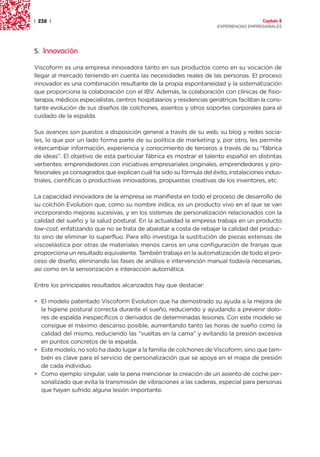 | 238 |                                                                                   Capítulo 2
                                                                        EXPERIENCIAS EMPRESARIALES




5. Innovación

Viscoform es una empresa innovadora tanto en sus productos como en su vocación de
llegar al mercado teniendo en cuenta las necesidades reales de las personas. El proceso
innovador es una combinación resultante de la propia espontaneidad y la sistematización
que proporciona la colaboración con el IBV. Además, la colaboración con clínicas de fisio-
terapia, médicos especialistas, centros hospitalarios y residencias geriátricas facilitan la cons-
tante evolución de sus diseños de colchones, asientos y otros soportes corporales para el
cuidado de la espalda.

Sus avances son puestos a disposición general a través de su web, su blog y redes socia-
les, lo que por un lado forma parte de su política de marketing y, por otro, les permite
intercambiar información, experiencia y conocimiento de terceros a través de su “fábrica
de ideas”. El objetivo de esta particular fábrica es mostrar el talento español en distintas
vertientes: emprendedores con iniciativas empresariales originales, emprendedores y pro-
fesionales ya consagrados que explican cuál ha sido su fórmula del éxito, instalaciones indus-
triales, científicas o productivas innovadoras, propuestas creativas de los inventores, etc.

La capacidad innovadora de la empresa se manifiesta en todo el proceso de desarrollo de
su colchón Evolution que, como su nombre indica, es un producto vivo en el que se van
incorporando mejoras sucesivas, y en los sistemas de personalización relacionados con la
calidad del sueño y la salud postural. En la actualidad la empresa trabaja en un producto
low-cost, enfatizando que no se trata de abaratar a costa de rebajar la calidad del produc-
to sino de eliminar lo superfluo. Para ello investiga la sustitución de piezas extensas de
viscoelástica por otras de materiales menos caros en una configuración de franjas que
proporciona un resultado equivalente. También trabaja en la automatización de todo el pro-
ceso de diseño, eliminando las fases de análisis e intervención manual todavía necesarias,
así como en la sensorización e interacción automática.

Entre los principales resultados alcanzados hay que destacar:

• El modelo patentado Viscoform Evolution que ha demostrado su ayuda a la mejora de
  la higiene postural correcta durante el sueño, reduciendo y ayudando a prevenir dolo-
  res de espalda inespecíficos o derivados de determinadas lesiones. Con este modelo se
  consigue el máximo descanso posible, aumentando tanto las horas de sueño como la
  calidad del mismo, reduciendo las “vueltas en la cama” y evitando la presión excesiva
  en puntos concretos de la espalda.
• Este modelo, no solo ha dado lugar a la familia de colchones de Viscoform, sino que tam-
  bién es clave para el servicio de personalización que se apoya en el mapa de presión
  de cada individuo.
• Como ejemplo singular, vale la pena mencionar la creación de un asiento de coche per-
  sonalizado que evita la transmisión de vibraciones a las caderas, especial para personas
  que hayan sufrido alguna lesión importante.
 