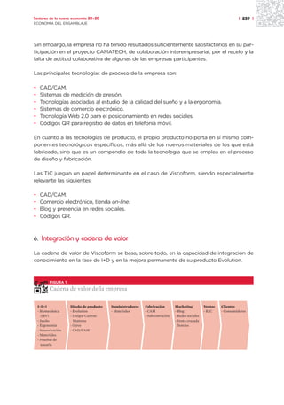 Sectores de la nueva economía 20+20                                                                                  | 239 |
ECONOMÍA DEL ENSAMBLAJE




Sin embargo, la empresa no ha tenido resultados suficientemente satisfactorios en su par-
ticipación en el proyecto CAMATECH, de colaboración interempresarial, por el recelo y la
falta de actitud colaborativa de algunas de las empresas participantes.

Las principales tecnologías de proceso de la empresa son:

•    CAD/CAM.
•    Sistemas de medición de presión.
•    Tecnologías asociadas al estudio de la calidad del sueño y a la ergonomía.
•    Sistemas de comercio electrónico.
•    Tecnología Web 2.0 para el posicionamiento en redes sociales.
•    Códigos QR para registro de datos en telefonía móvil.

En cuanto a las tecnologías de producto, el propio producto no porta en sí mismo com-
ponentes tecnológicos específicos, más allá de los nuevos materiales de los que está
fabricado, sino que es un compendio de toda la tecnología que se emplea en el proceso
de diseño y fabricación.

Las TIC juegan un papel determinante en el caso de Viscoform, siendo especialmente
relevante las siguientes:

•    CAD/CAM.
•    Comercio electrónico, tienda on-line.
•    Blog y presencia en redes sociales.
•    Códigos QR.



6. Integración y cadena de valor

La cadena de valor de Viscoform se basa, sobre todo, en la capacidad de integración de
conocimiento en la fase de I+D y en la mejora permanente de su producto Evolution.



           FIGURA 1

           Cadena de valor de la empresa

    I+D+i             Diseño de producto   Suministradores   Fabricación       Marketing          Ventas   Clientes
    - Biomecánica     - Evolution          - Materiales      - CAM             - Blog             - B2C    - Consumidores
      (IBV)           - Unique Custom                        - Subcontración   - Redes sociales
    - Sueño             Mattress                                               - Venta cruzada
    - Ergonomía       - Otros                                                    hoteles
    - Sensorización   - CAD/CAM
    - Materiales
    - Pruebas de
      usuario
 