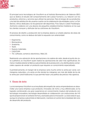 | 240 |                                                                               Capítulo 2
                                                                    EXPERIENCIAS EMPRESARIALES




El principal socio tecnológico de Viscoform es el Instituto Biomecánico de Valencia (IBV)
que se dedica al estudio del comportamiento del cuerpo humano y su relación con los
productos, entornos y servicios que utilizan las personas. Para el ensayo de sus productos
y los test de satisfacción de usuarios cuenta con la colaboración de entidades como: La Cal-
derona, clínica dedicada a la recuperación del deportista, Fisio Salud o Lledó Fisioterapia.
Asimismo colabora con una decena de pequeños establecimientos hoteleros en los que
los clientes conocen y disfrutan de los colchones de Viscoform.

El proceso de diseño y producción de la empresa abarca un amplio abanico de áreas de
conocimiento, como se deduce de todo lo expuesto con anterioridad:

•   Ergonomía.
•   Biomecánica.
•   Anatomía.
•   Textil.
•   Nuevos materiales
•   CAD/CAM.
•   TIC: software, comercio electrónico, Web 2.0.

Realizando una valoración de las aportaciones a la cadena de valor, desde el punto de vis-
ta cualitativo, es Viscoform quien realiza las aportaciones de valor más significativas. En
menor medida estarían la fábrica subcontratista de la producción y los distribuidores comer-
ciales capaces de vender un producto que requiere un conocimiento especializado.

Cuantitativamente, el margen de la empresa varía mucho entre la venta por canal, con
márgenes reducidos, y la venta on-line donde los márgenes son más del doble de los de
la venta por canal tradicional, lo que permite hacer una política de precios más agresiva.



7. Claves de éxito

La microempresa Viscoform es el resultado del empeño de varios emprendedores en desa-
rrollar una nueva empresa cuyo producto, innovador, de nicho y muy diferenciado, se ha
logrado combinando una gran experiencia en conocimiento maduro del producto con
tecnología innovadora; tecnología desarrollada en colaboración con instituciones de I+D
que le proporcionan el contexto formal y avanzado para la innovación. La clave está en que,
aunque la empresa subcontrata la fabricación, mantiene el control de la totalidad del ciclo
de desarrollo del producto.
 