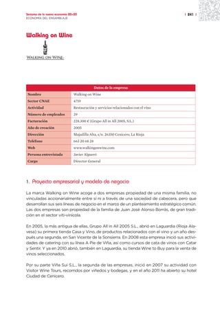 Sectores de la nueva economía 20+20                                                  | 241 |
ECONOMÍA DEL ENSAMBLAJE




Walking on Wine




                                               Datos de la empresa
Nombre                          Walking on Wine
Sector CNAE                     4719
Actividad                       Restauración y servicios relacionados con el vino
Número de empleados             29
Facturación                     228.300 ¤ (Grupo All in All 2005, S.L.)
Año de creación                 2005
Dirección                       Majadilla Alta, s/n. 26350 Cenicero, La Rioja
Teléfono                        663 20 68 28
Web                             www.walkingonwine.com
Persona entrevistada            Javier Algueró
Cargo                           Director General




1. Proyecto empresarial y modelo de negocio

La marca Walking on Wine acoge a dos empresas propiedad de una misma familia, no
vinculadas accionarialmente entre sí ni a través de una sociedad de cabecera, pero que
desarrollan sus seis líneas de negocio en el marco de un planteamiento estratégico común.
Las dos empresas son propiedad de la familia de Juan José Alonso Borrás, de gran tradi-
ción en el sector viti-vinícola.

En 2005, la más antigua de ellas, Grupo All in All 2005 S.L., abrió en Laguardia (Rioja Ala-
vesa) su primera tienda Casa y Vino, de productos relacionados con el vino y un año des-
pués una segunda, en San Vicente de la Sonsierra. En 2008 esta empresa inició sus activi-
dades de catering con su línea A Pie de Viña, así como cursos de cata de vinos con Catar
y Sentir. Y ya en 2010 abrió, también en Laguardia, su tienda Wine to Buy para la venta de
vinos seleccionados.

Por su parte Viña Sui S.L., la segunda de las empresas, inició en 2007 su actividad con
Visitor Wine Tours, recorridos por viñedos y bodegas, y en el año 2011 ha abierto su hotel
Ciudad de Cenicero.
 