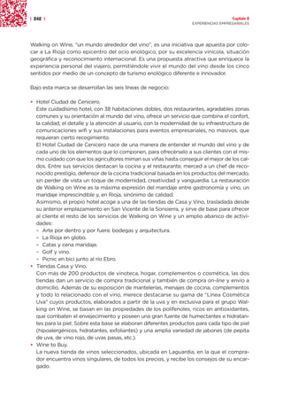 | 242 |                                                                               Capítulo 2
                                                                    EXPERIENCIAS EMPRESARIALES




Walking on Wine, “un mundo alrededor del vino”, es una iniciativa que apuesta por colo-
car a La Rioja como epicentro del ocio enológico, por su excelencia vinícola, situación
geográfica y reconocimiento internacional. Es una propuesta atractiva que enriquece la
experiencia personal del viajero, permitiéndole vivir el mundo del vino desde los cinco
sentidos por medio de un concepto de turismo enológico diferente e innovador.

Bajo esta marca se desarrollan las seis líneas de negocio:

• Hotel Ciudad de Cenicero.
  Este cuidadísimo hotel, con 38 habitaciones dobles, dos restaurantes, agradables zonas
  comunes y su orientación al mundo del vino, ofrece un servicio que combina el confort,
  la calidad, el detalle y la atención al usuario, con la modernidad de su infraestructura de
  comunicaciones wifi y sus instalaciones para eventos empresariales, no masivos, que
  requieran cierto recogimiento.
  El Hotel Ciudad de Cenicero nace de una manera de entender el mundo del vino y de
  cada uno de los elementos que lo componen, para ofrecérselo a sus clientes con el mis-
  mo cuidado con que los agricultores miman sus viñas hasta conseguir el mejor de los cal-
  dos. Entre sus servicios destacan la cocina y el restaurante, merced a un chef de reco-
  nocido prestigio, defensor de la cocina tradicional basada en los productos del mercado,
  sin perder de vista un toque de modernidad, creatividad y vanguardia. La restauración
  de Walking on Wine es la máxima expresión del maridaje entre gastronomía y vino, un
  maridaje imprescindible y, en Rioja, sinónimo de calidad.
  Asimismo, el propio hotel acoge a una de las tiendas de Casa y Vino, trasladada desde
  su anterior emplazamiento en San Vicente de la Sonsierra, y sirve de base para ofrecer
  al cliente el resto de los servicios de Walking on Wine y un amplio abanico de activi-
  dades:
  – Arte por dentro y por fuera: bodegas y arquitectura.
  – La Rioja en globo.
  – Catas y cena maridaje.
  – Golf y vino.
  – Picnic en bici junto al río Ebro.
• Tiendas Casa y Vino.   .
  Con más de 200 productos de vinoteca, hogar, complementos o cosmética, las dos
  tiendas dan un servicio de compra tradicional y también de compra on-line y envío a
  domicilio. Además de su exposición de mantelerías, menajes de cocina, complementos
  y todo lo relacionado con el vino, merece destacarse su gama de “Línea Cosmética
  Uva” cuyos productos, elaborados a partir de la uva y en exclusiva para el grupo Wal-
  king on Wine, se basan en las propiedades de los polifenoles, ricos en antioxidantes,
  que combaten el envejecimiento y poseen una gran fuente de humectantes e hidratan-
  tes para la piel. Sobre esta base se elaboran diferentes productos para cada tipo de piel
  (hipoalergénicos, hidratantes, exfoliantes) y una amplia variedad de jabones (de pepita
  de uva, de vino rojo, de uvas pasas, etc.).
• Wine to Buy.
  La nueva tienda de vinos seleccionados, ubicada en Laguardia, en la que el compra-
  dor encuentra vinos singulares, de todos los precios, y recibe los consejos de su encar-
  gado.
 