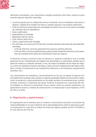 | 244 |                                                                               Capítulo 2
                                                                    EXPERIENCIAS EMPRESARIALES




diferentes actividades y las importantes sinergias existentes entre ellas, merece la pena
recordar algunos aspectos esenciales:

• La preocupación por la calidad del servicio, formación de los empleados, discreción e
  higiene, cuidado de la imagen de marca y respeto riguroso a los propios protocolos.
• Flota de vehículos propia para las actividades de Wine Tours así como para la recogida
  de visitantes de tour-operadores.
• Guías cualificados.
• Especialistas en enología.
• Reputado chef de cocina.
• Club Visitors Wine Tours.
• Catas y gastronomía de maridaje.
• Por otro lado, en el caso de A Pie de Viña, conviene destacar dos líneas de actividad dife-
  renciadas:
  – A Pie de Viña Out: servicios gastronómicos para los clientes externos.
  – A Pie de Viña In: servicios gastronómicos para el Hotel Ciudad de Cenicero, como expre-
     sión de sinergias entre estas dos importantes líneas de negocio.

Finalmente, aunque a primera vista no parezca un aspecto a destacar, sino la simple
expresión de las metodologías de trabajo más elementales, es interesante señalar que la
dirección realiza un chequeo semanal, in situ, de todos los detalles de las líneas de nego-
cio, como por ejemplo la revisión de todas y cada una de las habitaciones del hotel (mobi-
liario, menaje, funcionamiento de instalaciones eléctricas y de fontanería, equipamiento
de baños, etc.).

Los instrumentos de marketing y comercialización en los que se apoya el negocio son,
principalmente: la propia web, aunque en algunos apartados todavía se encuentra en desa-
rrollo; la presencia y posicionamiento en las redes sociales; las presentaciones a profe-
sionales, empresas y mayoristas del sector turístico; la presencia en mayoristas del sec-
tor hotelero en Internet; la transmisión “boca a boca” entre los clientes satisfechos y la
publicidad en prensa y medios de comunicación, en especial por lo que respecta a A Pie
de Viña y al hotel.



2. Organización y capital humano

El organigrama de la empresa que se muestra a continuación presenta una división de
responsabilidades en la que el dominio de la especialidad prima sobre la estructura jurídi-
ca empresarial. En color gris se indican las líneas de negocio propias de All In All 2005, y
en rojo claro las de Viña Sui.
 