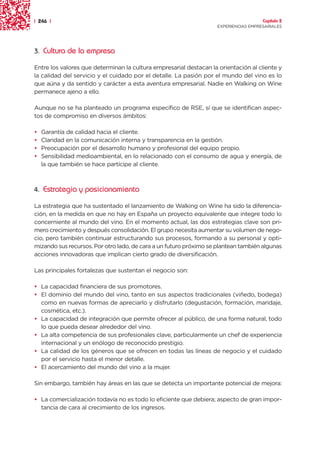 | 246 |                                                                               Capítulo 2
                                                                    EXPERIENCIAS EMPRESARIALES




3. Cultura de la empresa

Entre los valores que determinan la cultura empresarial destacan la orientación al cliente y
la calidad del servicio y el cuidado por el detalle. La pasión por el mundo del vino es lo
que aúna y da sentido y carácter a esta aventura empresarial. Nadie en Walking on Wine
permanece ajeno a ello.

Aunque no se ha planteado un programa específico de RSE, sí que se identifican aspec-
tos de compromiso en diversos ámbitos:

•   Garantía de calidad hacia el cliente.
•   Claridad en la comunicación interna y transparencia en la gestión.
•   Preocupación por el desarrollo humano y profesional del equipo propio.
•   Sensibilidad medioambiental, en lo relacionado con el consumo de agua y energía, de
    la que también se hace partícipe al cliente.



4. Estrategia y posicionamiento

La estrategia que ha sustentado el lanzamiento de Walking on Wine ha sido la diferencia-
ción, en la medida en que no hay en España un proyecto equivalente que integre todo lo
concerniente al mundo del vino. En el momento actual, las dos estrategias clave son pri-
mero crecimiento y después consolidación. El grupo necesita aumentar su volumen de nego-
cio, pero también continuar estructurando sus procesos, formando a su personal y opti-
mizando sus recursos. Por otro lado, de cara a un futuro próximo se plantean también algunas
acciones innovadoras que implican cierto grado de diversificación.

Las principales fortalezas que sustentan el negocio son:

• La capacidad financiera de sus promotores.
• El dominio del mundo del vino, tanto en sus aspectos tradicionales (viñedo, bodega)
  como en nuevas formas de apreciarlo y disfrutarlo (degustación, formación, maridaje,
  cosmética, etc.).
• La capacidad de integración que permite ofrecer al público, de una forma natural, todo
  lo que pueda desear alrededor del vino.
• La alta competencia de sus profesionales clave, particularmente un chef de experiencia
  internacional y un enólogo de reconocido prestigio.
• La calidad de los géneros que se ofrecen en todas las líneas de negocio y el cuidado
  por el servicio hasta el menor detalle.
• El acercamiento del mundo del vino a la mujer.

Sin embargo, también hay áreas en las que se detecta un importante potencial de mejora:

• La comercialización todavía no es todo lo eficiente que debiera; aspecto de gran impor-
  tancia de cara al crecimiento de los ingresos.
 