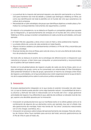 Sectores de la nueva economía 20+20                                                  | 247 |
ECONOMÍA DEL ENSAMBLAJE




• La juventud de la mayoría del personal requiere una atención permanente a su forma-
  ción para mantener ese nivel de detalle y cuidado que distingue a Walking on Wine, así
  como esa identificación de toda la plantilla con el mundo del vino que caracteriza a la
  cultura de la empresa.
• Necesidad de un plan estratégico de grupo que identifique objetivos a medio plazo y for-
  malice los correspondientes instrumentos de seguimiento y control.

En relación a la competencia, no se detecta en España un competidor global que apueste
por la integración y el aprovechamiento de sinergias en el mundo del vino como lo hace
Walking on Wine, aunque sí existen competidores en cada una de las actividades, como por
ejemplo:

• El hotel Villa de Laguardia y otros cinco o seis en Haro y otras poblaciones riojanas.
• La amplia oferta de cursos de cata existente en toda España.
• Alguna iniciativa catalana con planteamientos similares a A Pie de Viña y recorridos por
  viñedo y bodega.
• Diversas tiendas de vinos en Rioja, pero solo de vinos y no con una oferta de todo el aba-
  nico de productos relacionados.

De todo ello se deduce el acierto de la estrategia de diferenciación e integración que
caracteriza al grupo, si bien tiene que conquistar un posicionamiento y reconocimiento
por el público del que todavía carece.

Existen en la actualidad planes de negocio anuales de cada una de las líneas, pero no un
plan estratégico de grupo, como se ha comentado con anterioridad. El Plan Estratégico
2012 pretende fortalecer la idea de grupo, aprovechar al máximo las sinergias entre líneas
de negocio y actividades y en el que prevalezca esa visión organizacional en la que el domi-
nio de la especialidad prima sobre la estructura jurídica empresarial.



5. Innovación

El propio planteamiento integrador es lo que revela el carácter innovador de este nego-
cio. Lo que el cliente puede percibir como algo bastante natural —la posibilidad de tener a
su alcance y disfrutar de todo lo relacionado con el mundo del vino— exige gestionar
actividades de negocio muy diferentes lo que, además de conllevar un elevado nivel de ries-
go, supone una decidida apuesta por la innovación:

• Innovación en producto/servicio que se manifiesta tanto en la oferta global como en la
  combinación de algunos de sus elementos como, por ejemplo, tour por el viñedo más
  alta gastronomía de maridaje, hotel más tienda de “los otros” productos relacionados
  con el vino (hogar, cosmética, etc.),
• Innovación en procesos sobre la base del aprovechamiento de sinergias: flota de vehícu-
  los de Visitors Wine Tours también para servicio del hotel, servicios gastronómicos de
  A Pie de Viña In para el hotel, etc.
 