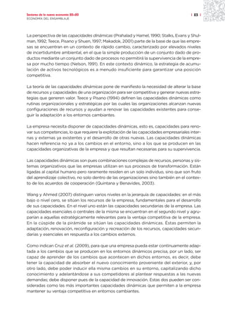 Sectores de la nueva economía 20+20                                                   | 23 |
ECONOMÍA DEL ENSAMBLAJE




La perspectiva de las capacidades dinámicas (Prahalad y Hamel, 1990; Stalks, Evans y Shul-
man, 1992; Teece, Pisano y Shuen, 1997; Makadok, 2001) parte de la base de que las empre-
sas se encuentran en un contexto de rápido cambio, caracterizado por elevados niveles
de incertidumbre ambiental, en el que la simple producción de un conjunto dado de pro-
ductos mediante un conjunto dado de procesos no permitirá la supervivencia de la empre-
sa por mucho tiempo (Nelson, 1991). En este contexto dinámico, la estrategia de acumu-
lación de activos tecnológicos es a menudo insuficiente para garantizar una posición
competitiva.

La teoría de las capacidades dinámicas pone de manifiesto la necesidad de alterar la base
de recursos y capacidades de una organización para ser competitiva y generar nuevas estra-
tegias que generen valor. Teece y Pisano (1994) definen las capacidades dinámicas como
rutinas organizacionales y estratégicas por las cuales las organizaciones alcanzan nuevas
configuraciones de recursos y ayudan a renovar las capacidades existentes para conse-
guir la adaptación a los entornos cambiantes.

La empresa necesita disponer de capacidades dinámicas, esto es, capacidades para reno-
var sus competencias, lo que requiere la explotación de las capacidades empresariales inter-
nas y externas ya existentes y el desarrollo de otras nuevas. Las capacidades dinámicas
hacen referencia no ya a los cambios en el entorno, sino a los que se producen en las
capacidades organizativas de la empresa y que resultan necesarias para su supervivencia.

Las capacidades dinámicas son pues combinaciones complejas de recursos, personas y sis-
temas organizativos que las empresas utilizan en sus procesos de transformación. Están
ligadas al capital humano pero raramente residen en un solo individuo, sino que son fruto
del aprendizaje colectivo, no solo dentro de las organizaciones sino también en el contex-
to de los acuerdos de cooperación (Quintana y Benavides, 2003).

Wang y Ahmed (2007) distinguen varios niveles en la jerarquía de capacidades: en el más
bajo o nivel cero, se sitúan los recursos de la empresa, fundamentales para el desarrollo
de sus capacidades. En el nivel uno están las capacidades secundarias de la empresa. Las
capacidades esenciales o centrales de la misma se encuentran en el segundo nivel y agru-
parían a aquellas estratégicamente relevantes para la ventaja competitiva de la empresa.
En la cúspide de la pirámide se sitúan las capacidades dinámicas. Éstas permiten la
adaptación, renovación, reconfiguración y recreación de los recursos, capacidades secun-
darias y esenciales en respuesta a los cambios externos.

Como indican Cruz et al. (2009), para que una empresa pueda estar continuamente adap-
tada a los cambios que se producen en los entornos dinámicos precisa, por un lado, ser
capaz de aprender de los cambios que acontecen en dichos entornos, es decir, debe
tener la capacidad de absorber el nuevo conocimiento proveniente del exterior, y, por
otro lado, debe poder inducir ella misma cambios en su entorno, capitalizando dicho
conocimiento y adelantándose a sus competidores al plantear respuestas a las nuevas
demandas; debe disponer pues de la capacidad de innovación. Estas dos pueden ser con-
sideradas como las más importantes capacidades dinámicas que permiten a la empresa
mantener su ventaja competitiva en entornos cambiantes.
 