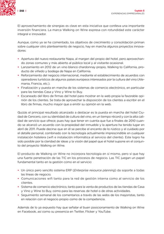 | 248 |                                                                                Capítulo 2
                                                                     EXPERIENCIAS EMPRESARIALES




El aprovechamiento de sinergias es clave en esta iniciativa que conlleva una importante
inversión financiera. La marca Walking on Wine expresa con rotundidad este carácter
integral e innovador.

Aunque, como ya se ha comentado, los objetivos de crecimiento y consolidación priman
sobre cualquier otro planteamiento de negocio, hay en marcha algunos proyectos innova-
dores:

• Apertura del nuevo restaurante Napa, al margen del propio del hotel, pero aprovechan-
  do zonas comunes y más abierto al público local y al visitante ocasional.
• Lanzamiento en 2012 de un vino blanco chardonnay propio, Walking to California, pro-
  ducto de viñedo y bodega de Napa en California.
• Reforzamiento del negocio internacional, mediante el establecimiento de acuerdos con
  operadores turísticos de algunos países europeos interesados por la cultura del vino (Ale-
  mania, Francia, etc.).
• Finalización y puesta en marcha de los sistemas de comercio electrónico, en particular
  para las tiendas Casa y Vino y Wine to Buy.
• Escaneado del libro de firmas del hotel para mostrar en la web propia la favorable opi-
  nión de los clientes. Se trata de aprovechar la disposición de los clientes a escribir en el
  libro de firmas, mucho mayor que a emitir su opinión en la web.

Quizás el principal resultado alcanzado a destacar es la puesta en marcha del hotel Ciu-
dad de Cenicero, con su identidad de cultura del vino, en un tiempo récord y con la alta cali-
dad de servicio que ofrece; pues hay que tener en cuenta que fue a finales de 2010 cuan-
do se alcanzó un acuerdo con la propiedad del inmueble y la apertura ha tenido lugar en
abril de 2011. Puede decirse que en él se percibe el encanto de lo rústico y el cuidado por
el detalle personal, combinado con la tecnología actualmente imprescindible en cualquier
instalación hotelera (wifi e instalación informática al servicio del cliente). Este logro ha
sido posible por la claridad de ideas y la visión del papel que el hotel supone en el conjun-
to del proyecto Walking on Wine.

El producto de Walking on Wine no incorpora tecnología en sí mismo, pero sí que hay
una fuerte penetración de las TIC en los procesos de negocio. Las TIC juegan un papel
fundamental tanto en la gestión como en el servicio:

• Un único pero sencillo sistema ERP (Enterprise resource planning) da soporte a todas
  las líneas de negocio.
• Comunicaciones wifi tanto para la red de gestión interna como al servicio de los
  clientes.
• Sistema de comercio electrónico, tanto para la venta de productos de las tiendas de Casa
  y Vino y Wine to Buy, como para las reservas de hotel o de otras actividades.
• Seguimiento semanal de los comentarios a través de las webs de los mayoristas, tanto
  en relación con el negocio propio como de la competencia.

Además de lo ya expuesto hay que señalar el buen posicionamiento de Walking on Wine
en Facebook, así como su presencia en Twitter, Flicker y YouTube.
 