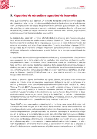 | 24 |                                                                                 Capítulo 1
                                                                     LA ECONOMÍA DEL ENSAMBLAJE




5. Capacidad de absorción y capacidad de innovación
Para que una empresa que opera en un contexto de rápido cambio desarrolle capacida-
des dinámicas debe contar con dos capacidades básicas: la de absorción y la de innova-
ción. La empresa debe ser capaz de aprender de los cambios que acontecen a su alrede-
dor, absorbiendo e interiorizando el nuevo conocimiento procedente del exterior (capacidad
de absorción) y debe ser capaz también de inducir cambios en su entorno, capitalizando
así dicho conocimiento (capacidad de innovación).

La capacidad de absorción se refiere a la habilidad de la empresa para mantenerse adap-
tada a los cambios que se producen en contextos dinámicos. Cohen y Levinthal (1990)
la definen como la habilidad de la empresa para reconocer el valor de la información del
exterior, asimilarla y aplicarla a fines comerciales. Como indican Zahra y George (2002),
la capacidad de absorción es un factor importante para el desarrollo de las capacidades
dinámicas, influyendo en la naturaleza y sostenibilidad de la ventaja competitiva de las
empresas.

La capacidad de innovación supone la transformación y explotación del conocimiento
que, aunque en parte tiene origen externo, tras haber sido absorbido por la empresa, for-
ma parte del stock de conocimiento propio de la misma, y debe ser transformado y explo-
tado con fines comerciales. Desde la perspectiva de las capacidades dinámicas, la capaci-
dad innovadora se puede definir como la habilidad para transformar continuamente el
conocimiento y las ideas en nuevos productos, procesos y sistemas que benefician a la orga-
nización. Cohen y Levinthal (1990) afirman que la capacidad de absorción es crítica para
la capacidad de innovación.

Cuando la empresa opera en entornos de rápido cambio, la capacidad de innovación
explica los vínculos entre los recursos y capacidades de la empresa con su cartera de pro-
ductos y mercados. Para Schumpeter (siguiendo lo expuesto por Teece et al., 1997 y
Wang y Ahmed, 2007), la capacidad de innovación se caracteriza por el desarrollo de
nuevos productos y servicios, el desarrollo de nuevos métodos de producción, la identifi-
cación de nuevos mercados, el descubrimiento de nuevas fuentes de suministro y el desa-
rrollo de nuevas formas organizativas. Wang y Ahmed (2007) la definen como la habili-
dad de la empresa para desarrollar nuevos productos y/o mercados, alineando una orientación
estratégica innovadora con comportamientos y procesos novedosos.

Teece (2007) propone un modelo explicativo del concepto de capacidades dinámicas, indi-
cando qué factores influyen en el desarrollo de las mismas. Varios de los elementos del
modelo pueden incluirse en la capacidad de absorción: lo procesos para explotar la inno-
vación complementaria y de proveedores, los procesos para explotar desarrollos exóge-
nos en la ciencia y la tecnología, los procesos para identificar segmentos, necesidades e
innovación de clientes, el aprendizaje y la dirección del conocimiento. También varios de los
elementos planteados podrían incluirse en la capacidad de innovación: procesos para diri-
gir la I+D interna y seleccionar nuevas tecnologías, el diseño del modelo de negocio, la selec-
ción de protocolos en la toma de decisiones, la selección de los límites de la empresa, la
dirección de los activos complementarios, el gobierno corporativo (Cruz et al., 2009).
 