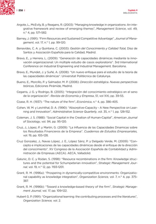 | 258 |                                                                                Capítulo 4
                                                                                   BIBLIOGRAFÍA




Argote, L., McEvily, B. y Reagans, R. (2003): “Managing knowledge in organizations: An inte-
    grative framework and review of emerging themes”, Management Science, vol. 49,
    n.° 4, pp. 571-582.

Barney, J. (1991): “Firm Resources and Sustained Competitive Advantage”, Journal of Mana-
    gement, vol. 17, n.° 1, pp. 99-120.

Benavides, C. A. y Quintana, C. (2003): Gestión del Conocimiento y Calidad Total, Díaz de
    Santos y Asociación Española para la Calidad, Madrid.

Bravo, E., y Herrera, L. (2009): “Generación de capacidades dinámicas mediante la inno-
    vación organizacional: Un múltiple estudio de casos exploratorio”. 3rd International
    Conference on Industrial Engineering and Industrial Management. Barcelona.

Bravo, E., Mundet, J. y Suñé, A. (2008): “Un nuevo enfoque para el estudio de la teoría de
    las capacidades dinámicas”. Universitat Politècnica de Catalunya.

Bueno, E., Morcillo, P. y Salmador, M. P. (2006): Dirección estratégica. Nuevas perspectivas
    teóricas, Ediciones Pirámide, Madrid.

Cegarra, J. G. y Rodrigo, B. (2005): “Integración del conocimiento estratégico en el seno
    de la organización”. Revista de Economía y Empresa, 51, vol XXI, pp. 39-55.

Coase, R. H. (1937): “The nature of the firm”, Económica, n.° 4, pp. 386-405.

Cohen, W. M. y Levinthal, D. A. (1990): “Absorptive-Capacity - A New Perspective on Lear-
    ning and Innovation”, Administrative Science Quarterly, vol. 35, n.° 1, pp. 128-152.

Coleman, J. S. (1988): “Social Capital in the Creation of Human-Capital”, American Journal
    of Sociology, vol. 94, pp. 95-120.

Cruz, J., López, P. y Martín, G. (2009): “La Influencia de las Capacidades Dinamicas sobre
    los Resultados Financieros de la Empresa”. Cuadernos de Estudios Empresariales,
    vol. 19, pp. 105-128.

Cruz Gonzalez, J., Navas López, J. E., López Sánz, P. y Delgado Verde, M. (2009): “Con-
    cepto e implicaciones de las capacidades dinámicas desde el enfoque de la dirección
    del conocimiento”. XV Congreso de la Asociación Española de Contabilidad y Admi-
    nistración de Empresas (AECA). AECA, Valladolid.

Galunic, D. C. y Rodan, S. (1998): “Resource recombinations in the firm: Knowledge struc-
    tures and the potential for Schumpeterian innovation”, Strategic Management Jour-
    nal, vol. 19, n.° 12, pp. 1193-1201.

Grant, R. M. (1996a): “Prospering in dynamically-competitive environments: Organizatio-
    nal capability as knowledge integration”, Organization Science, vol. 7, n.° 4, pp. 375-
    387.

Grant, R. M. (1996b): “Toward a knowledge-based theory of the firm”, Strategic Manage-
    ment Journal, vol. 17, pp. 109-122.

Hubert G. P. (1991): “Organizational learning: the contributing processes and the literatures”,
    Organization Science, vol. 2.
 