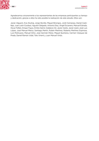 | 262 |                                                                                Capítulo 5
                                                                               AGRADECIMIENTOS




Agradecemos sinceramente a los representantes de las empresas participantes su tiempo
y dedicación, gracias a ellos ha sido posible la realización de este estudio. Ellos son:

Javier Algueró, Eva Alushaj, Jorge Bonilla, Miguel Briongos, Jordi Camarasa, Daniel Casti-
llejo, Juan León Coullaut, Agustín Delgado, Antonio Díaz, Ángel Escanero, Manuel Estrada,
Oscar Fafián, Empar Fayos, Emilio Gámir, Indalecio Gil, Javier Iriarte, Javier Izard, José Luis
López, José Manuel Marco, Santiago Martín, Rubén Martínez, Roberto Martínez Espinosa,
Luis Molinuevo, Manuel Ortiz, José Germán Pérez, Miguel Quintana, Carmen Vázquez de
Prada, Daniel Ramón Vidal, Tolo Vinent y Juan Manuel Vinós.
 