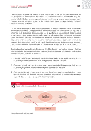 Sectores de la nueva economía 20+20                                                  | 25 |
ECONOMÍA DEL ENSAMBLAJE




La capacidad de absorción y la capacidad de innovación son los factores más importan-
tes que permiten a la empresa desarrollar capacidades dinámicas, reforzando, conjunta-
mente, la habilidad de la misma para integrar, reconfigurar y renovar sus recursos y capa-
cidades ante los cambios externos. Ambos factores están correlacionados pero son
conceptualmente distintos.

Contar únicamente con una de estas capacidades no garantiza el éxito de la empresa en
entornos turbulentos. La capacidad de absorción puede ser considerada un input de la
eficiencia en la capacidad de innovación, por lo que tanto la capacidad de absorción que
no se transforme en innovación, como la capacidad de innovación que no esté sustentada
sobre una amplia base de capacidades de absorción, pueden suponer un coste innecesa-
rio para la empresa. Así pues, los esfuerzos de las empresas que operan en entornos de
carácter dinámico deben dirigirse a la maximización del output de la capacidad de absor-
ción, maximizando así la eficiencia de la capacidad de innovación (Cruz et al., 2009).

Siguiendo esta argumentación, Cruz et al. (2009) plantean un modelo teórico relativo a
las capacidades dinámicas cuyas tres premisas básicas resumen la importancia de ambas
en la creación de valor de la empresa:

1.   En entornos de rápido cambio, cuanto mayor sea la capacidad de absorción de la empre-
     sa, en mayor medida cumplirá esta el objetivo de creación de valor.

2. En entornos de rápido cambio, cuanto mayor sea la capacidad de innovación de la empre-
   sa, en mayor grado cumplirá esta el objetivo de creación de valor.

3. En entornos de rápido cambio, si la empresa desarrolla capacidades dinámicas, conse-
   guirá el objetivo de creación de valor en mayor medida que si únicamente desarrolla
   capacidad de absorción o capacidad de innovación.



         FIGURA 1

         Desarrollo de capacidades dinámicas




                        Capacidad             Capacidades       Capacidad
                       de Absorción            Dinámicas       de Innovación




                                           Creación de Valor


Fuente: Adaptación de Cruz et al., 2009.
 