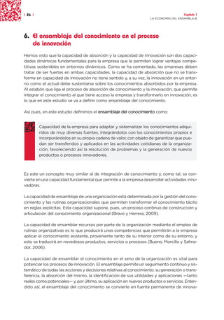 | 26 |                                                                               Capítulo 1
                                                                   LA ECONOMÍA DEL ENSAMBLAJE




6. El ensamblaje del conocimiento en el proceso
   de innovación
Hemos visto que la capacidad de absorción y la capacidad de innovación son dos capaci-
dades dinámicas fundamentales para la empresa que le permiten lograr ventajas compe-
titivas sostenibles en entornos dinámicos. Como se ha comentado, las empresas deben
tratar de ser fuertes en ambas capacidades, la capacidad de absorción que no se trans-
forme en capacidad de innovación no tiene sentido y, a su vez, la innovación en un entor-
no como el actual debe sustentarse sobre los conocimientos absorbidos por la empresa.
Al eslabón que liga el proceso de absorción de conocimiento y la innovación, que permite
integrar el conocimiento al que tiene acceso la empresa y transformarlo en innovación, es
lo que en este estudio se va a definir como ensamblaje del conocimiento.

Así pues, en este estudio definimos el ensamblaje del conocimiento como:


         Capacidad de la empresa para adaptar y sistematizar los conocimientos adqui-
         ridos de muy diversas fuentes, integrándolos con los conocimientos propios e
         incorporándolos en su propia cadena de valor, con objeto de garantizar que pue-
         dan ser transferidos y aplicados en las actividades cotidianas de la organiza-
         ción, favoreciendo así la resolución de problemas y la generación de nuevos
         productos o procesos innovadores.



Es este un concepto muy similar al de integración de conocimiento y, como tal, se con-
vierte en una capacidad fundamental que permite a la empresa desarrollar actividades inno-
vadoras.

La capacidad de ensamblaje de una organización está determinada por la gestión del cono-
cimiento y las rutinas organizacionales que permiten transformar el conocimiento tácito
en reglas explícitas. Esta capacidad supone, pues, un proceso continuo de construcción y
articulación del conocimiento organizacional (Bravo y Herrera, 2009).

La capacidad de ensamblar recursos por parte de la organización mediante el empleo de
rutinas organizativas es lo que producirá unas competencias que permitirán a la empresa
aplicar el conocimiento existente, proveniente tanto de su interior como de su entorno, y
esto se traducirá en novedosos productos, servicios o procesos (Bueno, Morcillo y Salma-
dor, 2006).

La capacidad de ensamblar el conocimiento en el seno de la organización es vital para
potenciar los procesos de innovación. El ensamblaje permite un seguimiento continuo y sis-
temático de todas las acciones y decisiones relativas al conocimiento: su generación o trans-
ferencia, la absorción del mismo, la identificación de sus utilidades y aplicaciones —tanto
reales como potenciales— y, por último, su aplicación en nuevos productos o servicios. Enten-
dido así, el ensamblaje del conocimiento se convierte en fuente permanente de innova-
 