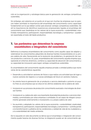 Sectores de la nueva economía 20+20                                                  | 27 |
ECONOMÍA DEL ENSAMBLAJE




ción en la organización y estrategia básica para la generación de ventajas competitivas
sostenibles.

Sin embargo, aún estamos en un punto en el que son muchas las empresas que no pare-
cen haber asimilado la importancia del ensamblaje del conocimiento como capacidad
fundamental con la que deben contar para alcanzar ventajas competitivas sostenibles. De
ahí la importancia de identificar experiencias empresariales ligadas al ensamblaje del
conocimiento que, basándose en los valores de la nueva economía —sostenibilidad, crea-
tividad, transparencia, participación, responsabilidad, tecnología y compromiso— puedan
ser exportadas al resto del tejido productivo.




7. Los parámetros que determinan la empresa
   ensambladora o integradora del conocimiento
Definimos la empresa ensambladora del conocimiento como aquella capaz de adaptar y
sistematizar los conocimientos adquiridos de diversas fuentes incorporándolos en su pro-
pia cadena de valor, favoreciendo así la resolución de problemas y la generación de nue-
vos productos o servicios. Es, pues, ensambladora del conocimiento aquella empresa que,
operando en entornos dinámicos, combina su capacidad de absorción del conocimiento y
su capacidad de innovación para lograr ventajas competitivas sostenibles.

Es ensambladora del conocimiento aquella empresa privada o entidad pública que reúne
varias de las características siguientes:

• Desarrolla su actividad en sectores de futuro o que realiza una actividad que da lugar a
  nuevos sectores de negocio o a nuevas estrategias de futuro en sectores maduros.

• Se orienta hacia la generación de un producto o servicio destinado o próximo al usua-
  rio final; es una empresa que se sitúa en los últimos eslabones de la cadena de valor.

• Incorpora en sus procesos de producción conocimiento avanzado o tecnologías de diver-
  sas fuentes.

• Incorpora en su cadena de valor una importante diversidad de productos o servicios inter-
  medios, suministrados por otras empresas o entidades. Es así capaz de integrar conoci-
  miento generado externamente e incorporarlo a su propia cadena de valor.

• Ha asumido y adoptado los valores de la nueva economía —sostenibilidad, creatividad,
  transparencia, participación, responsabilidad, tecnología y compromiso— contribuyendo
  a la transformación cualitativa de las condiciones y calidad de vida de los ciudadanos y
  a la sostenibilidad del medio ambiente.

De lo expuesto en este documento se deriva que el ensamblaje o integración del conoci-
miento puede hacerse de diversas formas: la integración puede ser de conocimiento aje-
 