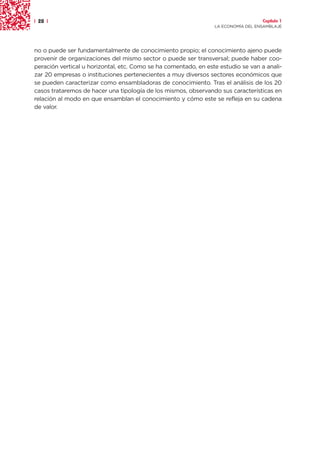 | 28 |                                                                             Capítulo 1
                                                                 LA ECONOMÍA DEL ENSAMBLAJE




no o puede ser fundamentalmente de conocimiento propio; el conocimiento ajeno puede
provenir de organizaciones del mismo sector o puede ser transversal; puede haber coo-
peración vertical u horizontal, etc. Como se ha comentado, en este estudio se van a anali-
zar 20 empresas o instituciones pertenecientes a muy diversos sectores económicos que
se pueden caracterizar como ensambladoras de conocimiento. Tras el análisis de los 20
casos trataremos de hacer una tipología de los mismos, observando sus características en
relación al modo en que ensamblan el conocimiento y cómo este se refleja en su cadena
de valor.
 