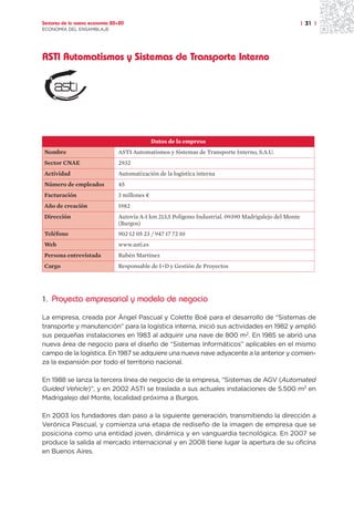 Sectores de la nueva economía 20+20                                                                     | 31 |
ECONOMÍA DEL ENSAMBLAJE




ASTI Automatismos y Sistemas de Transporte Interno




                                               Datos de la empresa
Nombre                          ASTI Automatismos y Sistemas de Transporte Interno, S.A.U.
Sector CNAE                     2932
Actividad                       Automatización de la logística interna
Número de empleados             45
Facturación                     3 millones ¤
Año de creación                 1982
Dirección                       Autovía A-1 km 213,5 Polígono Industrial. 09390 Madrigalejo del Monte
                                (Burgos)
Teléfono                        902 12 05 23 / 947 17 72 10
Web                             www.asti.es
Persona entrevistada            Rubén Martínez
Cargo                           Responsable de I+D y Gestión de Proyectos




1. Proyecto empresarial y modelo de negocio

La empresa, creada por Ángel Pascual y Colette Boé para el desarrollo de “Sistemas de
transporte y manutención” para la logística interna, inició sus actividades en 1982 y amplió
sus pequeñas instalaciones en 1983 al adquirir una nave de 800 m2. En 1985 se abrió una
nueva área de negocio para el diseño de “Sistemas Informáticos” aplicables en el mismo
campo de la logística. En 1987 se adquiere una nueva nave adyacente a la anterior y comien-
za la expansión por todo el territorio nacional.

En 1988 se lanza la tercera línea de negocio de la empresa, “Sistemas de AGV (Automated
Guided Vehicle)”, y en 2002 ASTI se traslada a sus actuales instalaciones de 5.500 m2 en
Madrigalejo del Monte, localidad próxima a Burgos.

En 2003 los fundadores dan paso a la siguiente generación, transmitiendo la dirección a
Verónica Pascual, y comienza una etapa de rediseño de la imagen de empresa que se
posiciona como una entidad joven, dinámica y en vanguardia tecnológica. En 2007 se
produce la salida al mercado internacional y en 2008 tiene lugar la apertura de su oficina
en Buenos Aires.
 
