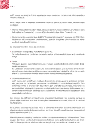 | 32 |                                                                                Capítulo 2
                                                                    EXPERIENCIAS EMPRESARIALES




ASTI es una sociedad anónima unipersonal, cuya propiedad corresponde íntegramente a
Verónica Pascual.

En su trayectoria, la empresa ha obtenido diversos premios y menciones, entre los que
destacan:

• Premio “Producto Innovador” 2008, otorgado por la Fundación EXECyL (Fundación para
  la Excelencia Empresarial), por sus AGVs de guiado dual (láser / magnético).

• Recientemente, en septiembre de 2011, “Premio a la Innovación”, otorgado por FAE (Con-
  federación de Asociaciones Empresariales), por sus “easybots” (micro robots de trans-
  porte de guiado automático).

La empresa tiene tres líneas de producto:

• Sistemas de Transporte y Manutención (ST y M).
  Se trata de equipos y sistemas para automatizar el transporte interno y el manejo de
  carga.

• AGVs.
  Vehículos guiados automáticamente, que realizan su actividad sin la intervención direc-
  ta del ser humano.
  Su utilización proporciona no solo una reducción de costes y un aumento en la eficien-
  cia de los procesos, sino también mejoras en seguridad y en calidad. Su eficiencia es máxi-
  ma en la sustitución de medios tradicionales en movimientos repetitivos.

• Sistemas Informáticos.
  ASTI cuenta con un software modular de desarrollo propio, para la gestión de almace-
  nes, preparación de pedidos, gestión de trazabilidad y control de la producción. Este
  sistema permite la preparación de pedidos con una total trazabilidad, mejorando la
  productividad, eliminando los errores, minimizando los movimientos de los operarios y
  obteniendo información a tiempo real. Su desarrollo modular facilita la adaptación a las
  necesidades del cliente.

Los clientes de ASTI son principalmente empresas industriales y de logística, aunque su
gama de productos es aplicable en una gran variedad de entidades, como es el caso de
los hospitales.

En cuanto a sectores industriales, hasta el comienzo de la crisis actual la automoción era
el primer demandante de los productos y servicios de ASTI, condición que ha pasado al
sector aeronáutico en 2011.

El equipo humano propio y los clientes son los principales stakeholders de la empresa. Otros
grupos de interés son las Administraciones Públicas como potenciales fuentes de finan-
ciación de proyectos de I+D, los socios tecnológicos y los medios de comunicación.
 
