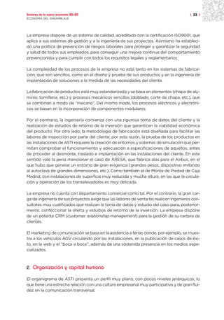Sectores de la nueva economía 20+20                                                    | 33 |
ECONOMÍA DEL ENSAMBLAJE




La empresa dispone de un sistema de calidad, acreditado con la certificación ISO9001, que
aplica a sus sistemas de gestión y a la ingeniería de sus proyectos. Asimismo ha estableci-
do una política de prevención de riesgos laborales para proteger y garantizar la seguridad
y salud de todos sus empleados, para conseguir una mejora continua del comportamiento
prevencionista y para cumplir con todos los requisitos legales y reglamentarios.

La complejidad de los procesos de la empresa no está tanto en los sistemas de fabrica-
ción, que son sencillos, como en el diseño y prueba de sus productos y en la ingeniería de
implantación de soluciones a la medida de las necesidades del cliente.

La fabricación de productos está muy estandarizada y se basa en elementos (chapa de alu-
minio, tornillería, etc.) y procesos mecánicos sencillos (doblado, corte de chapa, etc.), que
se combinan a modo de “mecano”. Del mismo modo, los procesos eléctricos y electróni-
cos se basan en la incorporación de componentes modulares.

Por el contrario, la ingeniería comienza con una rigurosa toma de datos del cliente y la
realización de estudios de retorno de la inversión que garanticen la viabilidad económica
del producto. Por otro lado, la metodología de fabricación está diseñada para facilitar las
labores de inspección por parte del cliente; por esta razón, la prueba de los productos en
las instalaciones de ASTI requiere la creación de entornos y sistemas de simulación que per-
mitan comprobar el funcionamiento y adecuación a especificaciones de aquellos, antes
de proceder al desmonte, traslado e implantación en las instalaciones del cliente. En este
sentido vale la pena mencionar el caso de ARESA, que fabrica alas para el Airbus, en el
que hubo que generar un entorno de gran exigencia (grandes pesos, dispositivo imitando
al autoclave de grandes dimensiones, etc.). Como también el de Monte de Piedad de Caja
Madrid, con instalaciones de superficie muy reducida y mucha altura, en las que la circula-
ción y operación de los transelevadores es muy delicada.

La empresa no cuenta con departamento comercial como tal. Por el contrario, la gran car-
ga de ingeniería de sus proyectos exige que las labores de venta las realicen ingenieros con-
sultores muy cualificados que realizan la toma de datos y estudio del caso para, posterior-
mente, confeccionar la oferta y estudios de retorno de la inversión. La empresa dispone
de un potente CRM (customer relationship management) para la gestión de su cartera de
clientes.

El marketing de comunicación se basa en la asistencia a ferias donde, por ejemplo, se mues-
tra a los vehículos AGV circulando por las instalaciones, en la publicación de casos de éxi-
to, en la web y el “boca a boca”, además de una sostenida presencia en los medios espe-
cializados.



2. Organización y capital humano

El organigrama de ASTI presenta un perfil muy plano, con pocos niveles jerárquicos, lo
que tiene una estrecha relación con una cultura empresarial muy participativa y de gran flui-
dez en la comunicación transversal.
 