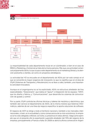 | 34 |                                                                                      Capítulo 2
                                                                          EXPERIENCIAS EMPRESARIALES




         FIGURA 1

         Organigrama de la empresa


                                            Gerencia



                                                                Calidad




     AGVs                     Sistemas     Marketing y                                 Finanzas y
                    STyM                                 RRHH             Compras
      I+D                   Informáticos   Comercial                                  Administrac.



    Oficina                  Electrónica
    Técnica                 y Automática


    Taller                    Taller
   Mecánico                  Eléctrico




La responsabilidad de cada departamento recae en un coordinador, si bien en el caso de
RRHH y Marketing y Comercial se trata de la misma persona. Más que una actividad comer-
cial propiamente dicha, lo que ocupa a este departamento es el marketing (ferias) y la aten-
ción postventa a clientes, así como en proyectos estratégicos.

La actividad de I+D se encuadra en el departamento de AGVs por ser este campo en el
que se concentra la mayor exigencia de innovación, lo que no significa que en el área de
STyM (Sistemas de Transporte y Manutención) no se lleve a cabo, también, una importan-
te actividad innovadora.

Aunque en el organigrama no se ha explicitado, AGVs se estructura alrededor de tres
especialidades: “Estacionario”, que realiza el “layout” e integración de los equipos; “DIFA”,
que los diseña y fabrica, y “Comunicaciones”, que desarrolla los sistemas de comunica-
ción de guiado y control.

Por su parte, STyM controla las oficinas técnicas y talleres de mecánica y electrónica, que
también dan servicio al departamento de AGVs, de la misma manera que Sistemas Infor-
máticos, además de ser una línea de negocio específica, le aporta soluciones de software.

El negocio de ASTI se dirige a todo el territorio nacional y también a los mercados inter-
nacionales, si bien, en la actualidad y como consecuencia de la crisis económica, la empre-
sa se ha visto obligada a reforzar, con éxito, su presencia en estos últimos. Valga como ejem-
plo que en el presente año la exportación supondrá alrededor del 70% del negocio de la
empresa, principalmente a Francia e Italia. En 2009 se abrió la oficina comercial en Argen-
 