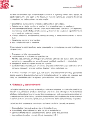 | 36 |                                                                                  Capítulo 2
                                                                      EXPERIENCIAS EMPRESARIALES




ASTI es una empresa cuya maquinaria productiva es el ingenio y talento de su equipo de
colaboradores. Por esta razón se ha dotado, de manera explícita, de una serie de valores
compartidos por todos quienes trabajan en ella:

• Base técnica pluridisciplinar y vocación constante de aprendizaje.
• Orientación al cliente: excelencia en el servicio, empatía y trato personalizado.
• Pro-actividad interna con una clara orientación al resultado: conciencia crítica positiva,
  innovación y creatividad para la búsqueda y desarrollo de soluciones y para la mejora
  continua de los procesos internos.
• Trabajo en equipo, anteponiendo siempre el bien y la rentabilidad común a la indivi-
  dual.
• Adaptación permanente al cambio.
• Alto compromiso con la empresa.

El ejercicio de la responsabilidad social empresarial se proyecta con claridad en el interior
de la empresa:

• Transparencia total en sus cuentas.
• Conciliación de la vida personal y profesional.
  ASTI ha sido premiada, en 2010, por la Cámara de Comercio de Burgos como empresa
  socialmente responsable, por sus políticas de igualdad, conciliación y teletrabajo.
• Reinversión anual en I+D del 20% de los ingresos.
• Cuidado medioambiental, aun sin ser una empresa contaminante, que se traduce en el
  consumo de papel y energía, reciclaje de pilas y otros materiales, etc.

A modo de resumen cabe decir que ASTI es una empresa familiar creada y gestionada
desde una serie de principios, fuertemente implantados en la cultura de empresa, que
tanto sus fundadores como la segunda generación han promovido y estimulado.



4. Estrategia y posicionamiento

La internacionalización es hoy la estrategia clave de la empresa. Por otro lado, la especia-
lización en sus líneas de producto constituye uno de los ejes estratégicos fundamentales
a lo largo de la vida de la empresa. Ambos ejes se apoyan en la innovación sistemática, en
una rigurosa política de calidad y en unos valores bien asumidos: orientación al cliente, mejo-
ra continua de los procesos y productos, cumplimiento de los compromisos y requisitos.

La solidez de la empresa se fundamenta en varias fortalezas de carácter general:

•   Capacidad de ingeniería y desarrollo en todas las áreas.
•   Elasticidad y adaptación rápida a las necesidades del cliente.
•   Solvencia financiera que se complementa con un clima de austeridad.
•   Innovación sistemática y reinversión de ingresos en I+D+i.
 