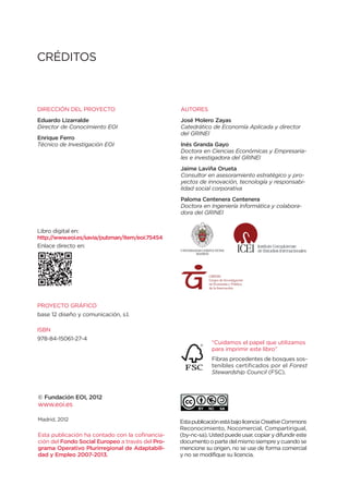 CRÉDITOS



DIRECCIÓN DEL PROYECTO                            AUTORES
Eduardo Lizarralde                                José Molero Zayas
Director de Conocimiento EOI                      Catedrático de Economía Aplicada y director
                                                  del GRINEI
Enrique Ferro
Técnico de Investigación EOI                      Inés Granda Gayo
                                                  Doctora en Ciencias Económicas y Empresaria-
                                                  les e investigadora del GRINEI
                                                  Jaime Laviña Orueta
                                                  Consultor en asesoramiento estratégico y pro-
                                                  yectos de innovación, tecnología y responsabi-
                                                  lidad social corporativa
                                                  Paloma Centenera Centenera
                                                  Doctora en Ingeniería Informática y colabora-
                                                  dora del GRINEI


Libro digital en:
http://www.eoi.es/savia/pubman/item/eoi:75454
Enlace directo en:




                                                             GRINEI
                                                             Grupo de Investigación
                                                             en Economía y Política
                                                             de la Innovación




PROYECTO GRÁFICO
base 12 diseño y comunicación, s.l.

ISBN
978-84-15061-27-4
                                                              “Cuidamos el papel que utilizamos
                                                              para imprimir este libro”
DEPÓSITO LEGAL
                                                               Fibras procedentes de bosques sos-
M-?????-2012                                                   tenibles certificados por el Forest
                                                               Stewardship Council (FSC).



© Fundación EOI, 2012
www.eoi.es

Madrid, 2012                                      Esta publicación está bajo licencia Creative Commons
                                                  Reconocimiento, Nocomercial, Compartirigual,
Esta publicación ha contado con la cofinancia-    (by-nc-sa). Usted puede usar, copiar y difundir este
ción del Fondo Social Europeo a través del Pro-   documento o parte del mismo siempre y cuando se
grama Operativo Plurirregional de Adaptabili-     mencione su origen, no se use de forma comercial
dad y Empleo 2007-2013.                           y no se modifique su licencia.
 