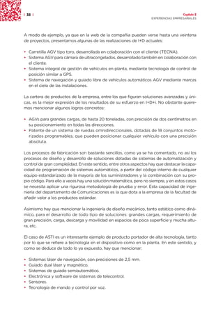 | 38 |                                                                                Capítulo 2
                                                                    EXPERIENCIAS EMPRESARIALES




A modo de ejemplo, ya que en la web de la compañía pueden verse hasta una veintena
de proyectos, presentamos algunas de las realizaciones de I+D actuales:

• Carretilla AGV tipo toro, desarrollada en colaboración con el cliente (TECNA).
• Sistema AGV para cámara de ultracongelados, desarrollado también en colaboración con
  el cliente.
• Sistema integral de gestión de vehículos en planta, mediante tecnología de control de
  posición similar a GPS.
• Sistema de navegación y guiado libre de vehículos automáticos AGV mediante marcas
  en el cielo de las instalaciones.

La cartera de productos de la empresa, entre los que figuran soluciones avanzadas y úni-
cas, es la mejor expresión de los resultados de su esfuerzo en I+D+i. No obstante quere-
mos mencionar algunos logros concretos:

• AGVs para grandes cargas, de hasta 20 toneladas, con precisión de dos centímetros en
  su posicionamiento en todas las direcciones.
• Patente de un sistema de ruedas omnidireccionales, dotadas de 18 conjuntos moto-
  rizados programables, que pueden posicionar cualquier vehículo con una precisión
  absoluta.

Los procesos de fabricación son bastante sencillos, como ya se ha comentado, no así los
procesos de diseño y desarrollo de soluciones dotadas de sistemas de automatización y
control de gran complejidad. En este sentido, entre otros aspectos hay que destacar la capa-
cidad de programación de sistemas automáticos, a partir del código interno de cualquier
equipo estandarizado de la mayoría de los suministradores y la combinación con su pro-
pio código. Para ello a veces hay una solución matemática, pero no siempre, y en estos casos
se necesita aplicar una rigurosa metodología de prueba y error. Esta capacidad de inge-
niería del departamento de Comunicaciones es la que dota a la empresa de la facultad de
añadir valor a los productos estándar.

Asimismo hay que mencionar la ingeniería de diseño mecánico, tanto estático como diná-
mico, para el desarrollo de todo tipo de soluciones: grandes cargas, requerimiento de
gran precisión, carga, descarga y movilidad en espacios de poca superficie y mucha altu-
ra, etc.

El caso de ASTI es un interesante ejemplo de producto portador de alta tecnología, tanto
por lo que se refiere a tecnología en el dispositivo como en la planta. En este sentido, y
como se deduce de todo lo ya expuesto, hay que mencionar:

•   Sistemas láser de navegación, con precisiones de 2,5 mm.
•   Guiado dual láser y magnético.
•   Sistemas de guiado semiautomático.
•   Electrónica y software de sistemas de telecontrol.
•   Sensores.
•   Tecnología de mando y control por voz.
 