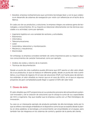| 40 |                                                                                  Capítulo 2
                                                                      EXPERIENCIAS EMPRESARIALES




• Danaher, empresa norteamericana que suministra tecnología láser y con la que colabo-
  ra en desarrollo de sistemas de navegación por visión con referencias en el techo de la
  fábrica.

En cada uno de sus productos y soluciones, la empresa integra una extensa gama de tec-
nologías y conocimientos. En su mayoría se relacionan directamente con las técnicas aso-
ciadas a su actividad, como por ejemplo:

•   Ingeniería logística en una variedad de sectores y actividades.
•   Electrónica.
•   Informática.
•   Telecomunicaciones.
•   Láser.
•   Automática, telecontrol y monitorización.
•   Mecánica y mecatrónica.
•   Electricidad.

Sin embargo, la empresa considera también de cierta importancia para su negocio algu-
nos conocimientos de carácter transversal, como por ejemplo:

• Análisis de costes y retorno de la inversión.
• Técnicas de documentación.

Desde un punto de vista cualitativo puede afirmarse que ASTI aporta un alto valor añadi-
do a sus productos, lo que se traduce en diferente grado, desde un punto de vista cuanti-
tativo, a sus líneas de negocio. En el caso de soluciones STyM, con fuerte peso de elemen-
tos estándar, el valor añadido es menor que en el caso de AGVs, en el que en algunos
proyectos de gran complejidad puede llegar a superar el 50% del valor total.



7. Claves de éxito

El valor añadido que ASTI proporciona en sus productos proviene del extraordinario poten-
cial innovador y de la creación de soluciones que le otorga la suma de sus capacidades
de I+D+i e ingeniería. Hay que resaltar que la empresa cuenta con un Plan Estratégico de
Innovación.

Su caso es un interesante ejemplo de producto portador de alta tecnología, tanto por lo
que se refiere a tecnología embebida en el dispositivo como la que se explota desde la plan-
ta; en otras palabras, la tecnología y el conocimiento van ensamblados en el equipo, pero
también han de integrarse en los sistemas de control y gestión de la planta del cliente.
 