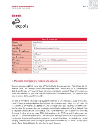 Sectores de la nueva economía 20+20                                                     | 41 |
ECONOMÍA DEL ENSAMBLAJE




Biopolis




                                               Datos de la empresa
Nombre                          Biopolis, S.L.
Sector CNAE                     7219
Actividad                       I+D+i en ciencias naturales y técnicas
Número de empleados             33
Facturación                     3 millones ¤
Año de creación                 2003
Dirección                       Polígono La Coma, s/n, 46980 Paterna (Valencia)
Teléfono                        96 316 02 99
Web                             www.biopolis.es
Persona entrevistada            Daniel Ramón Vidal
Cargo                           Director




1. Proyecto empresarial y modelo de negocio

Biopolis se crea en 2003, como spin-off del Instituto de Agroquímica y Tecnología de Ali-
mentos (IATA) del Consejo Superior de Investigaciones Científicas (CSIC), por la necesi-
dad de contar con un instrumento de carácter empresarial capaz de llevar al mercado los
resultados obtenidos en los laboratorios de los distintos centros del CSIC que trabajan
para el sector de la agroalimentación.

En 1998 el Ministerio adjudicó un proyecto FEDER de la Unión Europea (UE) destinado a
crear infraestructuras especiales de investigación para crear una planta en los locales del
IATA del CSIC en Valencia. Se contó con una financiación de casi 480.000 ¤ del Ministerio
de Ciencia y Tecnología a los que se añadieron 40.000 ¤ del propio IATA y 35.000 ¤ de
la empresa Natraceutical SA que actuó como “Ente Promotor Observador” del proyecto.
Antes de finalizar el proyecto en 2002, la Presidencia del CSIC transmitió a los responsa-
bles del IATA la necesidad de crear una estructura de índole empresarial aprovechando la
instalación. Se estableció contacto con varios grupos industriales y sociedades de capital
riesgo y, finalmente, se contó con la participación de Natraceutical SA, Central Lechera Astu-
riana y Talde Capital Riesgo. De esta forma nació Biopolis.
 