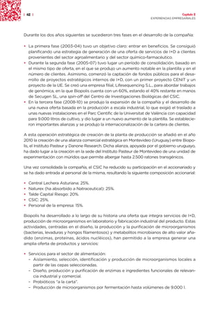| 42 |                                                                                 Capítulo 2
                                                                     EXPERIENCIAS EMPRESARIALES




Durante los dos años siguientes se sucedieron tres fases en el desarrollo de la compañía:

• La primera fase (2003-04) tuvo un objetivo claro: entrar en beneficios. Se consiguió
  planificando una estrategia de generación de una oferta de servicios de I+D a clientes
  provenientes del sector agroalimentario y del sector químico-farmacéutico.
• Durante la segunda fase (2005-07) tuvo lugar un período de consolidación, basado en
  el mismo tipo de oferta, en el que se produjo un aumento notable en la plantilla y en el
  número de clientes. Asimismo, comenzó la captación de fondos públicos para el desa-
  rrollo de proyectos estratégicos internos de I+D, con un primer proyecto CENIT y un
  proyecto de la UE. Se creó una empresa filial, Lifesequencing S.L., para abordar trabajos
  de genómica, en la que Biopolis cuenta con un 60%, estando el 40% restante en manos
  de Secugen SL, una spin-off del Centro de Investigaciones Biológicas del CSIC.
• En la tercera fase (2008-10) se produjo la expansión de la compañía y el desarrollo de
  una nueva oferta basada en la producción a escala industrial, lo que exigió el traslado a
  unas nuevas instalaciones en el Parc Cientific de la Universitat de València con capacidad
  para 9.000 litros de cultivo, y dio lugar a un nuevo aumento de la plantilla. Se establecie-
  ron importantes alianzas y se produjo la internacionalización de la cartera de clientes.

A esta operación estratégica de creación de la planta de producción se añadió en el año
2010 la creación de una alianza comercial estratégica en Montevideo (Uruguay) entre Biopo-
lis, el Instituto Pasteur y Danone Research. Dicha alianza, apoyada por el gobierno uruguayo,
ha dado lugar a la creación en la sede del Instituto Pasteur de Montevideo de una unidad de
experimentación con múridos que permite albergar hasta 2.500 ratones transgénicos.

Una vez consolidada la compañía, el CSIC ha reducido su participación en el accionariado y
se ha dado entrada al personal de la misma, resultando la siguiente composición accionarial:

•   Central Lechera Asturiana: 25%.
•   Naturex (ha absorbido a Natraceutical): 25%.
•   Talde Capital Riesgo: 20%.
•   CSIC: 25%.
•   Personal de la empresa: 15%.

Biopolis ha desarrollado a lo largo de su historia una oferta que integra servicios de I+D,
producción de microorganismos en laboratorio y fabricación industrial del producto. Estas
actividades, centradas en el diseño, la producción y la purificación de microorganismos
(bacterias, levaduras y hongos filamentosos) y metabolitos microbianos de alto valor aña-
dido (enzimas, proteínas, ácidos nucléicos), han permitido a la empresa generar una
amplia oferta de productos y servicios:

• Servicios para el sector de alimentación:
  – Aislamiento, selección, identificación y producción de microorganismos locales a
    partir de las cepas seleccionadas.
  – Diseño, producción y purificación de enzimas e ingredientes funcionales de relevan-
    cia industrial y comercial.
  – Probióticos “a la carta”.
  – Producción de microorganismos por fermentación hasta volúmenes de 9.000 l.
 
