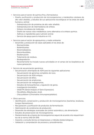 Sectores de la nueva economía 20+20                                                 | 43 |
ECONOMÍA DEL ENSAMBLAJE




• Servicios para el sector de química fina y farmacéutica:
  – Diseño, purificación y producción de microorganismos y metabolitos celulares de
    alto valor añadido, y estudios de sus aplicaciones tecnológicas en las áreas de salud
    humana y animal:
    · Sobreproducción de proteínas de alto valor añadido.
    · Sobreproducción de intermediarios de síntesis.
    · Síntesis microbiana de moléculas.
    · Diseño de nuevas rutas metabólicas como alternativa a la síntesis química.
    · Aditivos e ingredientes para nutrición animal.
    · Servicio de apoyo para la industria en I+D.

• Servicios para el sector de agroquímica y medio ambiente:
  – Desarrollo y producción de cepas aplicables en las áreas de:
    · Bioinsecticidas.
    · Biofertilizantes.
    · Bioremediadores.
    · Biocombustibles.
    · Bioatenuación.
    · Tratamiento de residuos.
    · Biodegradación.
    · Recientemente ha iniciado nuevas actividades en el campo de los bioplásticos de
      nueva generación.

• Servicio de secuenciación genómica:
  – Secuenciación ultrarrápida de ADN para las siguientes aplicaciones:
    · Secuenciación de genomas completos de novo.
    · Secuenciación de ADN antiguo.
    · Secuenciación de BACs.
    · Secuenciación de amplicones.
    · Secuenciación de metagenomas.
    · Estudios de transcpritomas y regulación de genes.
    · Investigación biomédica.
    · SAGETM (Serial Analysis of Gene Expression).
    · MicroRNAs (RiboNucleic Acid).
    · Chip pulldown (Chromatine inmunoprecipitation).

• Otros servicios:
  – Identificación, conservación y producción de microorganismos (bacterias, levaduras,
    hongos filamentosos).
  – Recuperación y purificación de productos de fermentación.
  – Optimización de condiciones de producción.
  – Desarrollo de estrategias avanzadas de control automático y de alimentación.
  – Estudios de preservación de microorganismos.
  – Mantenimiento de un banco de microorganismos seguro de acuerdo a los requerimien-
    tos de la norma UNE-EN 1919.
  – Asesoría y consulta técnica en bioprocesos y métodos biotecnológicos.
  – Validación y comprobación de procesos y procedimientos.
 