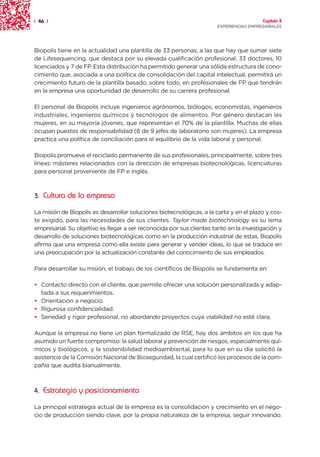 | 46 |                                                                                  Capítulo 2
                                                                      EXPERIENCIAS EMPRESARIALES




Biopolis tiene en la actualidad una plantilla de 33 personas, a las que hay que sumar siete
de Lifesequencing, que destaca por su elevada cualificación profesional: 33 doctores, 10
licenciados y 7 de FP. Esta distribución ha permitido generar una sólida estructura de cono-
cimiento que, asociada a una política de consolidación del capital intelectual, permitirá un
crecimiento futuro de la plantilla basado, sobre todo, en profesionales de FP que tendrán
en la empresa una oportunidad de desarrollo de su carrera profesional.

El personal de Biopolis incluye ingenieros agrónomos, biólogos, economistas, ingenieros
industriales, ingenieros químicos y tecnólogos de alimentos. Por género destacan las
mujeres, en su mayoría jóvenes, que representan el 70% de la plantilla. Muchas de ellas
ocupan puestos de responsabilidad (8 de 9 jefes de laboratorio son mujeres). La empresa
practica una política de conciliación para el equilibrio de la vida laboral y personal.

Biopolis promueve el reciclado permanente de sus profesionales, principalmente, sobre tres
líneas: másteres relacionados con la dirección de empresas biotecnológicas, licenciaturas
para personal proveniente de FP e inglés.



3. Cultura de la empresa

La misión de Biopolis es desarrollar soluciones biotecnológicas, a la carta y en el plazo y cos-
te exigido, para las necesidades de sus clientes. Taylor made biotechnology es su lema
empresarial. Su objetivo es llegar a ser reconocida por sus clientes tanto en la investigación y
desarrollo de soluciones biotecnológicas como en la producción industrial de estas. Biopolis
afirma que una empresa como ella existe para generar y vender ideas, lo que se traduce en
una preocupación por la actualización constante del conocimiento de sus empleados.

Para desarrollar su misión, el trabajo de los científicos de Biopolis se fundamenta en:

• Contacto directo con el cliente, que permite ofrecer una solución personalizada y adap-
  tada a sus requerimientos.
• Orientación a negocio.
• Rigurosa confidencialidad.
• Seriedad y rigor profesional, no abordando proyectos cuya viabilidad no esté clara.

Aunque la empresa no tiene un plan formalizado de RSE, hay dos ámbitos en los que ha
asumido un fuerte compromiso: la salud laboral y prevención de riesgos, especialmente quí-
micos y biológicos, y la sostenibilidad medioambiental, para lo que en su día solicitó la
asistencia de la Comisión Nacional de Bioseguridad, la cual certificó los procesos de la com-
pañía que audita bianualmente.



4. Estrategia y posicionamiento

La principal estrategia actual de la empresa es la consolidación y crecimiento en el nego-
cio de producción siendo clave, por la propia naturaleza de la empresa, seguir innovando.
 