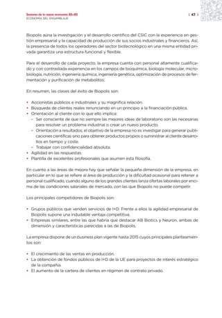 Sectores de la nueva economía 20+20                                                     | 47 |
ECONOMÍA DEL ENSAMBLAJE




Biopolis aúna la investigación y el desarrollo científico del CSIC con la experiencia en ges-
tión empresarial y la capacidad de producción de sus socios industriales y financieros. Así,
la presencia de todos los operadores del sector biotecnológico en una misma entidad pri-
vada garantiza una estructura funcional y flexible.

Para el desarrollo de cada proyecto, la empresa cuenta con personal altamente cualifica-
do y con contrastada experiencia en los campos de bioquímica, biología molecular, micro-
biología, nutrición, ingeniería química, ingeniería genética, optimización de procesos de fer-
mentación y purificación de metabolitos.

En resumen, las claves del éxito de Biopolis son:

• Accionistas públicos e industriales y su magnífica relación.
• Búsqueda de clientes reales renunciando en un principio a la financiación pública.
• Orientación al cliente con lo que ello implica:
  – Ser consciente de que no siempre las mejores ideas de laboratorio son las necesarias
    para resolver un problema industrial o crear un nuevo producto.
  – Orientación a resultados; el objetivo de la empresa no es investigar para generar publi-
    caciones científicas sino para obtener productos propios o suministrar al cliente desarro-
    llos en tiempo y coste.
  – Trabajar con confidencialidad absoluta.
• Agilidad en las respuestas.
• Plantilla de excelentes profesionales que asumen esta filosofía.

En cuanto a las áreas de mejora hay que señalar la pequeña dimensión de la empresa, en
particular en lo que se refiere al área de producción y la dificultad ocasional para retener a
personal cualificado, cuando alguno de los grandes clientes lanza ofertas laborales por enci-
ma de las condiciones salariales de mercado, con las que Biopolis no puede competir.

Los principales competidores de Biopolis son:

• Grupos públicos que venden servicios de I+D. Frente a ellos la agilidad empresarial de
  Biopolis supone una indudable ventaja competitiva.
• Empresas similares, entre las que habría que destacar AB Biotics y Neuron, ambas de
  dimensión y características parecidas a las de Biopolis.

La empresa dispone de un business plan vigente hasta 2015 cuyos principales planteamien-
tos son:

• El crecimiento de las ventas en producción.
• La obtención de fondos públicos de I+D de la UE para proyectos de interés estratégico
  de la compañía.
• El aumento de la cartera de clientes en régimen de contrato privado.
 