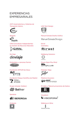 EXPERIENCIAS
EMPRESARIALES

ASTI Automatismos y Sistemas de
Transporte Interno                      LGN Tech Design




Biopolis                                Manuel Estrada Diseño Gráfico




CRN Consultores Independientes          Nirvel
en Gestión de Recursos Naturales        Cosmetics




De Viaje                                Wellbeing Solutions

deviaje
Embutidos y Jamones Fermín              Grupo Open Plus Mind




Fundación ARTIUM de Álava               Patentes Talgo




Fundación Parque Científico de Madrid   Plásticos Escanero




Grupo Unisolar (Soliker)                R Cable y Telecomunicaciones de Galicia




Iberdrola                               Viscoform




Kinépolis                               Walking on Wine
 