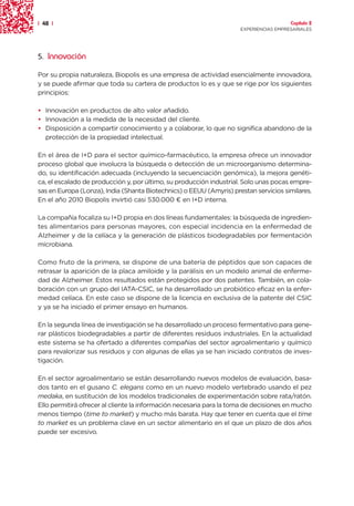 | 48 |                                                                                 Capítulo 2
                                                                     EXPERIENCIAS EMPRESARIALES




5. Innovación

Por su propia naturaleza, Biopolis es una empresa de actividad esencialmente innovadora,
y se puede afirmar que toda su cartera de productos lo es y que se rige por los siguientes
principios:

• Innovación en productos de alto valor añadido.
• Innovación a la medida de la necesidad del cliente.
• Disposición a compartir conocimiento y a colaborar, lo que no significa abandono de la
  protección de la propiedad intelectual.

En el área de I+D para el sector químico-farmacéutico, la empresa ofrece un innovador
proceso global que involucra la búsqueda o detección de un microorganismo determina-
do, su identificación adecuada (incluyendo la secuenciación genómica), la mejora genéti-
ca, el escalado de producción y, por último, su producción industrial. Solo unas pocas empre-
sas en Europa (Lonza), India (Shanta Biotechnics) o EEUU (Amyris) prestan servicios similares.
En el año 2010 Biopolis invirtió casi 530.000 ¤ en I+D interna.

La compañía focaliza su I+D propia en dos líneas fundamentales: la búsqueda de ingredien-
tes alimentarios para personas mayores, con especial incidencia en la enfermedad de
Alzheimer y de la celíaca y la generación de plásticos biodegradables por fermentación
microbiana.

Como fruto de la primera, se dispone de una batería de péptidos que son capaces de
retrasar la aparición de la placa amiloide y la parálisis en un modelo animal de enferme-
dad de Alzheimer. Estos resultados están protegidos por dos patentes. También, en cola-
boración con un grupo del IATA-CSIC, se ha desarrollado un probiótico eficaz en la enfer-
medad celíaca. En este caso se dispone de la licencia en exclusiva de la patente del CSIC
y ya se ha iniciado el primer ensayo en humanos.

En la segunda línea de investigación se ha desarrollado un proceso fermentativo para gene-
rar plásticos biodegradables a partir de diferentes residuos industriales. En la actualidad
este sistema se ha ofertado a diferentes compañías del sector agroalimentario y químico
para revalorizar sus residuos y con algunas de ellas ya se han iniciado contratos de inves-
tigación.

En el sector agroalimentario se están desarrollando nuevos modelos de evaluación, basa-
dos tanto en el gusano C. elegans como en un nuevo modelo vertebrado usando el pez
medaka, en sustitución de los modelos tradicionales de experimentación sobre rata/ratón.
Ello permitirá ofrecer al cliente la información necesaria para la toma de decisiones en mucho
menos tiempo (time to market) y mucho más barata. Hay que tener en cuenta que el time
to market es un problema clave en un sector alimentario en el que un plazo de dos años
puede ser excesivo.
 