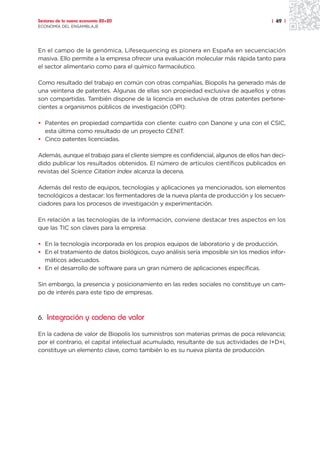 Sectores de la nueva economía 20+20                                                    | 49 |
ECONOMÍA DEL ENSAMBLAJE




En el campo de la genómica, Lifesequencing es pionera en España en secuenciación
masiva. Ello permite a la empresa ofrecer una evaluación molecular más rápida tanto para
el sector alimentario como para el químico farmacéutico.

Como resultado del trabajo en común con otras compañías, Biopolis ha generado más de
una veintena de patentes. Algunas de ellas son propiedad exclusiva de aquellos y otras
son compartidas. También dispone de la licencia en exclusiva de otras patentes pertene-
cientes a organismos públicos de investigación (OPI):

• Patentes en propiedad compartida con cliente: cuatro con Danone y una con el CSIC,
  esta última como resultado de un proyecto CENIT.
• Cinco patentes licenciadas.

Además, aunque el trabajo para el cliente siempre es confidencial, algunos de ellos han deci-
dido publicar los resultados obtenidos. El número de artículos científicos publicados en
revistas del Science Citation Index alcanza la decena.

Además del resto de equipos, tecnologías y aplicaciones ya mencionados, son elementos
tecnológicos a destacar: los fermentadores de la nueva planta de producción y los secuen-
ciadores para los procesos de investigación y experimentación.

En relación a las tecnologías de la información, conviene destacar tres aspectos en los
que las TIC son claves para la empresa:

• En la tecnología incorporada en los propios equipos de laboratorio y de producción.
• En el tratamiento de datos biológicos, cuyo análisis sería imposible sin los medios infor-
  máticos adecuados.
• En el desarrollo de software para un gran número de aplicaciones específicas.

Sin embargo, la presencia y posicionamiento en las redes sociales no constituye un cam-
po de interés para este tipo de empresas.



6. Integración y cadena de valor

En la cadena de valor de Biopolis los suministros son materias primas de poca relevancia;
por el contrario, el capital intelectual acumulado, resultante de sus actividades de I+D+i,
constituye un elemento clave, como también lo es su nueva planta de producción.
 