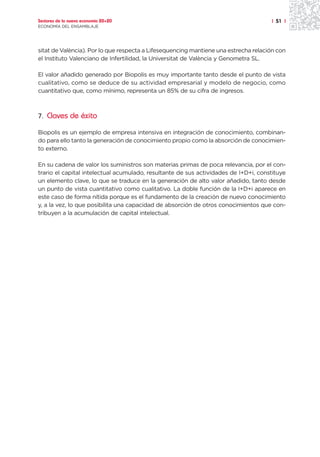 Sectores de la nueva economía 20+20                                                  | 51 |
ECONOMÍA DEL ENSAMBLAJE




sitat de València). Por lo que respecta a Lifesequencing mantiene una estrecha relación con
el Instituto Valenciano de Infertilidad, la Universitat de València y Genometra SL.

El valor añadido generado por Biopolis es muy importante tanto desde el punto de vista
cualitativo, como se deduce de su actividad empresarial y modelo de negocio, como
cuantitativo que, como mínimo, representa un 85% de su cifra de ingresos.



7. Claves de éxito

Biopolis es un ejemplo de empresa intensiva en integración de conocimiento, combinan-
do para ello tanto la generación de conocimiento propio como la absorción de conocimien-
to externo.

En su cadena de valor los suministros son materias primas de poca relevancia, por el con-
trario el capital intelectual acumulado, resultante de sus actividades de I+D+i, constituye
un elemento clave, lo que se traduce en la generación de alto valor añadido, tanto desde
un punto de vista cuantitativo como cualitativo. La doble función de la I+D+i aparece en
este caso de forma nítida porque es el fundamento de la creación de nuevo conocimiento
y, a la vez, lo que posibilita una capacidad de absorción de otros conocimientos que con-
tribuyen a la acumulación de capital intelectual.
 