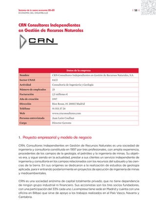 Sectores de la nueva economía 20+20                                                                | 53 |
ECONOMÍA DEL ENSAMBLAJE




CRN Consultores Independientes
en Gestión de Recursos Naturales




                                               Datos de la empresa
Nombre                          CRN Consultores Independientes en Gestión de Recursos Naturales, S.A.
Sector CNAE                     8433
Actividad                       Consultoría de Ingeniería y Geología
Número de empleados             25
Facturación                     2,5 millones ¤
Año de creación                 1997
Dirección                       Ríos Rosas, 19. 28003 Madrid
Teléfono                        91 553 37 26
Web                             www.crnconsultores.com
Persona entrevistada            Juan León Coullaut
Cargo                           Director Gerente




1. Proyecto empresarial y modelo de negocio

CRN. Consultores Independientes en Gestión de Recursos Naturales es una sociedad de
ingeniería y consultoría constituida en 1997 por tres profesionales, con amplia experiencia,
procedentes de los campos de la geología, el petróleo y la ingeniería de minas. Su objeti-
vo era, y sigue siendo en la actualidad, prestar a sus clientes un servicio independiente de
ingeniería y consultoría en los campos relacionados con los recursos del subsuelo y las cien-
cias de la tierra. En sus orígenes se dedicaron a la realización de estudios de geología
aplicada, para ir entrando posteriormente en proyectos de ejecución de ingeniería de minas
y medioambientales.

CRN es una sociedad anónima de capital totalmente privado, que no tiene dependencia
de ningún grupo industrial ni financiero. Sus accionistas son los tres socios fundadores,
con una participación del 33% cada uno. La empresa tiene sede en Madrid y cuenta con una
oficina en Bilbao que sirve de apoyo a los trabajos realizados en el País Vasco, Navarra y
Cantabria.
 