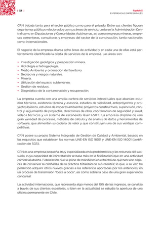 | 54 |                                                                                Capítulo 2
                                                                    EXPERIENCIAS EMPRESARIALES




CRN trabaja tanto para el sector público como para el privado. Entre sus clientes figuran
organismos públicos relacionados con sus áreas de servicio, tanto en la Administración Cen-
tral como en Diputaciones y Comunidades Autónomas, así como empresas mineras, empre-
sas cementeras, consultoras y empresas del sector de la construcción, tanto nacionales
como internacionales.

El negocio de la empresa abarca ocho áreas de actividad y en cada una de ellas está per-
fectamente identificada la oferta de servicios de la empresa. Las áreas son:

•   Investigación geológica y prospección minera.
•   Hidrología e hidrogeología.
•   Medio Ambiente y ordenación del territorio.
•   Geotecnia y riesgos naturales.
•   Minería.
•   Utilización del espacio subterráneo.
•   Gestión de residuos.
•   Diagnóstico de la contaminación y recuperación.

La empresa cuenta con una amplia cartera de servicios intelectuales que abarcan: estu-
dios técnicos, asistencia técnica y asesoría, estudios de viabilidad, anteproyectos y pro-
yectos básicos, estudios de impacto ambiental, proyectos constructivos, supervisión, con-
trol y seguimiento de proyectos, direcciones de obra, coordinación de seguridad y salud,
vídeos técnicos y un sistema de escaneado láser I-SITE. La empresa dispone de una
gran variedad de procesos, métodos de cálculo y de análisis de datos y herramientas de
software, que alimentan su cadena de valor y que constituyen una de sus ventajas com-
petitivas.

CRN posee su propio Sistema Integrado de Gestión de Calidad y Ambiental, basado en
los requisitos que establecen las normas UNE-EN ISO 9001 y UNE-EN ISO 14001 (certifi-
cación de SGS).

CRN es una empresa pequeña, muy especializada en la problemática y los recursos del sub-
suelo, cuya capacidad de contratación se basa más en la fidelización que en una actividad
comercial abierta. Fidelización que se pone de manifiesto en el hecho de que han sido capa-
ces de conservar la confianza de la práctica totalidad de sus clientes; lo que, a su vez, ha
permitido adquirir otros nuevos gracias a las referencia aportadas por los anteriores, en
un proceso de transmisión “boca a boca”, así como sobre la base de una gran experiencia
concursal.

La actividad internacional, que representa algo menos del 10% de los ingresos, se canaliza
a través de sus clientes españoles, si bien en la actualidad se estudia la apertura de una
oficina permanente en Chile.
 