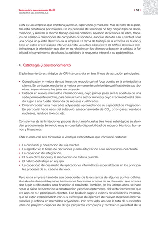 Sectores de la nueva economía 20+20                                                        | 57 |
ECONOMÍA DEL ENSAMBLAJE




CRN es una empresa que combina juventud, experiencia y madurez. Más del 50% de la plan-
tilla está constituida por mujeres. En los procesos de selección no hay ningún tipo de discri-
minación, y realizan el mismo trabajo que los hombres, llevando direcciones de obra, traba-
jos de campo o direcciones de campañas de sondeos, aunque, debido a su juventud, solo
una ocupa un puesto directivo en la empresa. El clima de trabajo en la empresa es bueno y
tiene un estilo directivo poco intervencionista. La cultura corporativa de CRN se distingue tam-
bién porque la orientación que dan en su relación con los clientes se basa en la calidad, la fia-
bilidad, el cumplimiento de plazos, la agilidad y la respuesta integral a su problemática.



4. Estrategia y posicionamiento

El planteamiento estratégico de CRN se concreta en tres líneas de actuación principales:

• Consolidación y mejora de sus líneas de negocio con el foco puesto en la orientación a
  cliente. En particular, mediante la mejora permanente del nivel de cualificación de sus téc-
  nicos, especialmente los jefes de proyecto.
• Entrada en nuevos mercados internacionales, cuyo primer paso será la apertura de una
  sede permanente en Chile, país con un fuerte sector minero y cuyo crecimiento está dan-
  do lugar a una fuerte demanda de recursos cualificados.
• Diversificación hacia mercados adyacentes aprovechando su capacidad de integración.
  En particular hacia usos del subsuelo: almacenamiento de CO2, otros gases, residuos
  nucleares, residuos tóxicos, etc.

Conscientes de las limitaciones propias de su tamaño, estas tres líneas estratégicas se abor-
dan gradualmente, teniendo muy en cuenta la disponibilidad de recursos técnicos, huma-
nos y financieros.

CNR cuenta con seis fortalezas o ventajas competitivas que conviene destacar:

•   La confianza y fidelización de sus clientes.
•   La agilidad en la toma de decisiones y en la adaptación a las necesidades del cliente.
•   La capacidad de integración.
•   El buen clima laboral y la motivación de toda la plantilla.
•   El hábito de trabajo en equipo.
•   La capacidad de desarrollo de aplicaciones informáticas especializadas en los principa-
    les procesos de su cadena de valor.

Pero en la empresa también son conscientes de la existencia de algunos puntos débiles.
Uno de ellos lo constituyen las limitaciones financieras propias de su dimensión que a veces
dan lugar a dificultades para financiar el circulante. También, en los últimos años, se hace
notar la caída del sector de la construcción y, consecuentemente, del sector cementero que
era uno de sus principales clientes. Ello ha dado lugar a ciertos desequilibrios internos,
que se están compensando con sus estrategias de apertura de nuevos mercados interna-
cionales y entrada en mercados adyacentes. Por otro lado, acusan la falta de suficientes
jefes de proyecto capaces de dirigir proyectos complejos y también la juventud de la
 