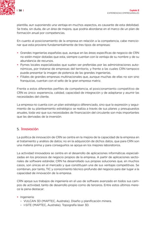 | 58 |                                                                              Capítulo 2
                                                                  EXPERIENCIAS EMPRESARIALES




plantilla, aun suponiendo una ventaja en muchos aspectos, es causante de esta debilidad.
Se trata, sin duda, de un área de mejora, que podría abordarse en el marco de un plan de
formación anual por competencias.

En cuanto al posicionamiento de la empresa en relación a la competencia, cabe mencio-
nar que esta proviene fundamentalmente de tres tipos de empresas:

• Grandes ingenierías españolas que, aunque en las áreas específicas de negocio de CRN
  no estén mejor dotadas que esta, siempre cuentan con la ventaja de su nombre y de su
  abundancia de recursos.
• Pymes locales especializadas que suelen ser preferidas por las administraciones auto-
  nómicas, por tratarse de empresas del territorio, y frente a las cuales CRN tampoco
  puede presentar la imagen de potencia de las grandes ingenierías.
• Filiales de grandes empresas multinacionales que, aunque muchas de ellas no son sino
  franquicias, cuentan con el sello de la gran empresa matriz.

Frente a estos diferentes perfiles de competencia, el posicionamiento competitivo de
CRN es único: experiencia, calidad, capacidad de integración y de adaptarse y asumir las
necesidades del cliente.

La empresa no cuenta con un plan estratégico diferenciado, sino que la expresión y segui-
miento de su planteamiento estratégico se realiza a través de sus planes y presupuestos
anuales, toda vez que sus necesidades de financiación del circulante son más importantes
que las derivadas de la inversión.



5. Innovación

La política de innovación de CRN se centra en la mejora de la capacidad de la empresa en
el tratamiento y análisis de datos; no en la adquisición de dichos datos, que para CRN son
una materia prima y para conseguirlos se apoya en los mejores laboratorios.

La actividad innovadora se centra en el desarrollo de aplicaciones informáticas especiali-
zadas en los procesos de negocio propios de la empresa. A partir de aplicaciones secto-
riales de software estándar, CRN ha desarrollado sus propias soluciones que, en muchos
casos, son únicas en el mercado y que constituyen una de sus ventajas competitivas. Se
combinan, por tanto, TIC y conocimiento técnico profundo del negocio para dar lugar a la
capacidad de innovación de la empresa.

CRN apoya sus trabajos de ingeniería en el uso de software avanzado en todos sus cam-
pos de actividad, tanto de desarrollo propio como de terceros. Entre estos últimos mere-
ce la pena destacar:

• Ingeniería:
  – VULCAN 3D (MAPTEC, Australia). Diseño y planificación minera.
  – I-SITE (MAPTEC, Australia). Topografía láser 3D.
 