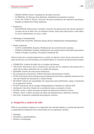 Sectores de la nueva economía 20+20                                                    | 59 |
ECONOMÍA DEL ENSAMBLAJE




   – SEISEE (DMNG, Rusia). Visualización de datos sísmicos.
   – IC-MINEVAL (IC Mineval, Gran Bretaña). Viabilidad de proyectos mineros.
   – FLAC 3D (ITASCA, EEUU). Solución 3D para problemas de ingeniería geológica,
     basado en diferencias finitas explicitas.

• Geotecnia:
  – ROCSCIENCE (Rocscience, Canadá). Conjunto de aplicaciones de cálculo geotécni-
    co para uso en la obra civil y la industria minera, tanto para estructuras a cielo abier-
    to como subterráneas, en roca o suelo.

• Hidrología e hidrogeología:
  – MODFLOW (Scientific Software Group, EEUU). Modelización hidrogeológica.

• Medio Ambiente:
  – CUSTIC (CANARINA, España). Modelización de contaminación acústica.
  – DISPER (CANARINA, España). Modelización de contaminación atmosférica por polvo.
  – GUGILA (Gugila, SLovenia). Simulación ambiental 3D.

Sobre la base de su propia experiencia y a partir, en algunos casos, de las soluciones soft-
ware de terceros ya mencionadas, se ha desarrollado un conjunto de aplicaciones propias:

• CONBLOCK. Análisis de datos de un modelo de bloques.
• VOLPLAN. Estimación de la composición química de las voladuras de producción a
  partir de los datos obtenidos de un modelo de bloques.
• DISHIDRA. Diseño de estructuras hidráulicas.
• EE. (Evaluación económica). Análisis financiero de proyectos mineros.
• CITRA. Estimación de los tiempos para la realización de túneles y galerías mineras en fun-
  ción del método de excavación y sostenimiento.
• RE-EQUIP. Cálculo de necesidades de maquinaria para perforación, carga y transporte
  en la operación minera.
• M-COP. Estimación de los riesgos hidrogeológicos mediante el método COP.
• Ventilación (Ven-Dis). Diseño de la ventilación para un proyecto minero.
• PA-MIN. Lector y editor de bases de datos de patrimonio histórico minero.
• AMIAN. Lector y editor de bases de datos de explotaciones y derechos mineros.
• EIA EVAL. Evaluación ambiental de proyectos mineros.



6. Integración y cadena de valor

CRN es una empresa singular en su segmento de mercado debido a su profundo dominio
y capacidad de integración de conocimiento en los siguientes campos:

• Geología.
• Estadística y geoestadística.
• Minería y mineralogía.
 