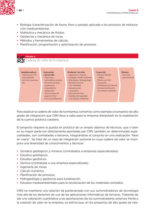 | 60 |                                                                                                                   Capítulo 2
                                                                                               EXPERIENCIAS EMPRESARIALES




• Biología (caracterización de fauna, flora y paisaje) aplicada a los procesos de restaura-
  ción medioambiental.
• Hidráulica y mecánica de fluidos.
• Geotecnia y mecánica de rocas.
• Métodos y herramientas de cálculo.
• Planificación, programación y optimización de procesos.



         FIGURA 2

         Cadena de valor de la empresa


    Suministradores        Innovación               Producto/ Servicio             Comercial                    Clientes
    - Aplicaciones TIC     y desarrollo             - Ingeniería y minería         - Oficinas Madrid            - Nacional
      especializadas       - Soluciones             - Geología y medio ambiente      y Bilbao                   - Internacional
    - Servicios externos     informáticas propias   - Hidrología e hidrogeología   - Oficina en Chile
    - Etc.                 - Personal con gran      - Estudios técnicos            - Concursos
                             experiencia              y de viabilidad              - Fidelización de clientes
                           - Capacidad de           - Anteproyectos                - Internacionalización
                             integración              y proyectos                    con clientes españoles
                           - Nuevas líneas de       - Dirección de obra
                             negocio (CO2)          - Estudios de seguridad
                           - Intenacionalización      y de impacto ambiental




Para explicar la cadena de valor de la empresa, tomamos como ejemplo un proyecto de alto
grado de integración que CRN lleva a cabo para la empresa Iberpotash en la explotación
de la cuenca potásica catalana.

El proyecto requiere la puesta en práctica de un amplio abanico de técnicas, que si bien
en su mayor parte son directamente aportadas por CRN, también, en determinadas espe-
cialidades, son contratadas a terceros, integrándose el conjunto en una realización “llave
en mano”. Se trata de un caso de integración sectorial en cuya cadena de valor se incor-
pora una diversidad de conocimientos y técnicas:

•   Sondeos geológicos y mineros (contratados a empresas especializadas).
•   Estudios geológicos.
•   Estudios geofísicos.
•   Sísmica (contratada a una empresa especializada).
•   Ingeniería de minas.
•   Cálculo numérico.
•   Planificación de procesos.
•   Hidrogeología y geotecnia para tunelización.
•   Estudios medioambientales para la recolocación de los materiales extraídos.

CRN no mantiene una relación de partenariado con sus suministradores de tecnología
más allá de los derechos de uso de las aplicaciones informáticas de terceros. Tratando de
dar una valoración cuantitativa a las aportaciones de los suministradores externos frente a
la creación de valor en la empresa, se estima que, en los proyectos de alto grado de inte-
 